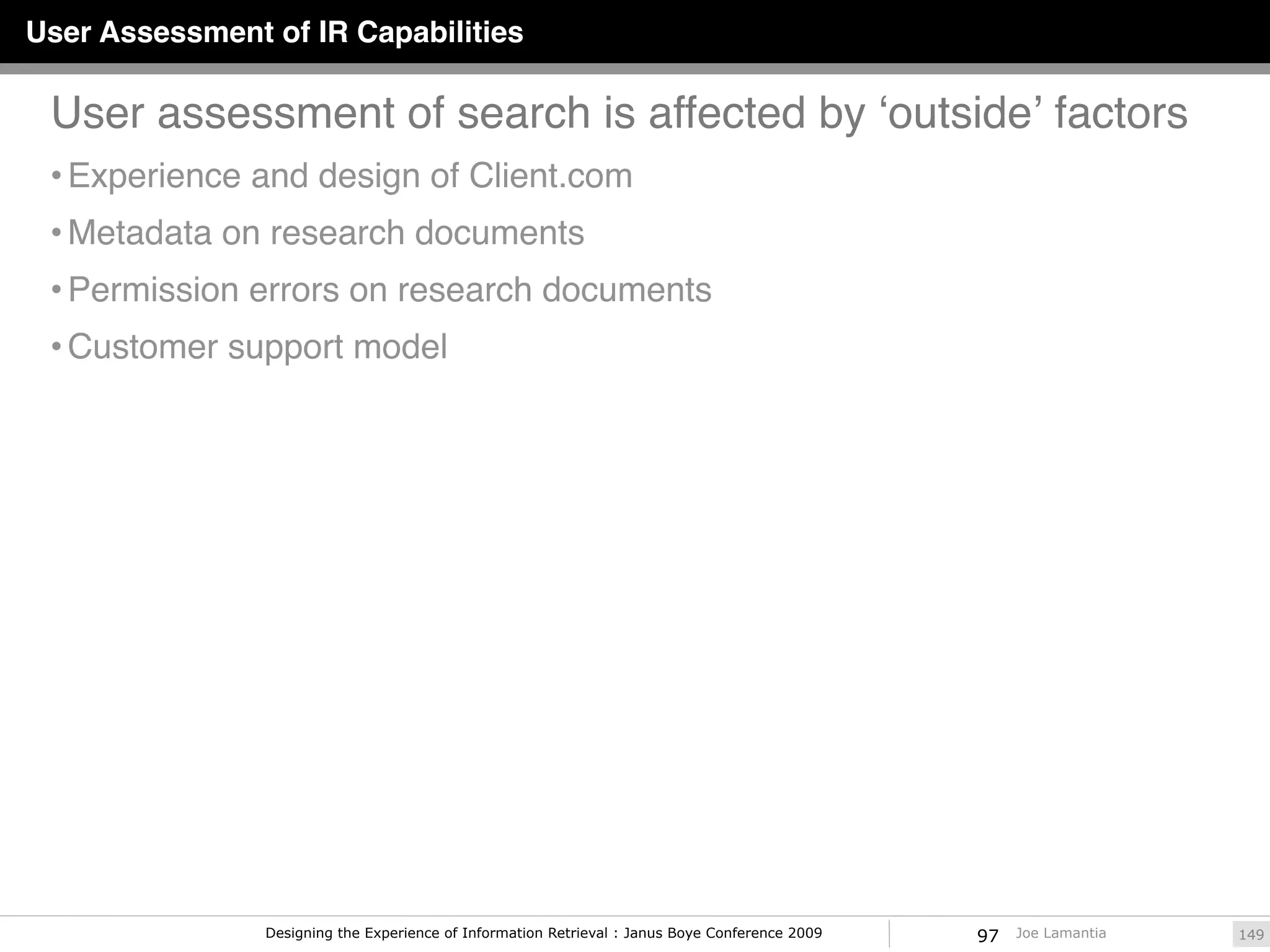 User Assessment of IR Capabilities

 User assessment of search is affected by ʻoutsideʼ factors
 • Experience and design of Client.com
 • Metadata on research documents
 • Permission errors on research documents
 • Customer support model




                Designing the Experience of Information Retrieval : Janus Boye Conference 2009   97   Joe Lamantia   149
 