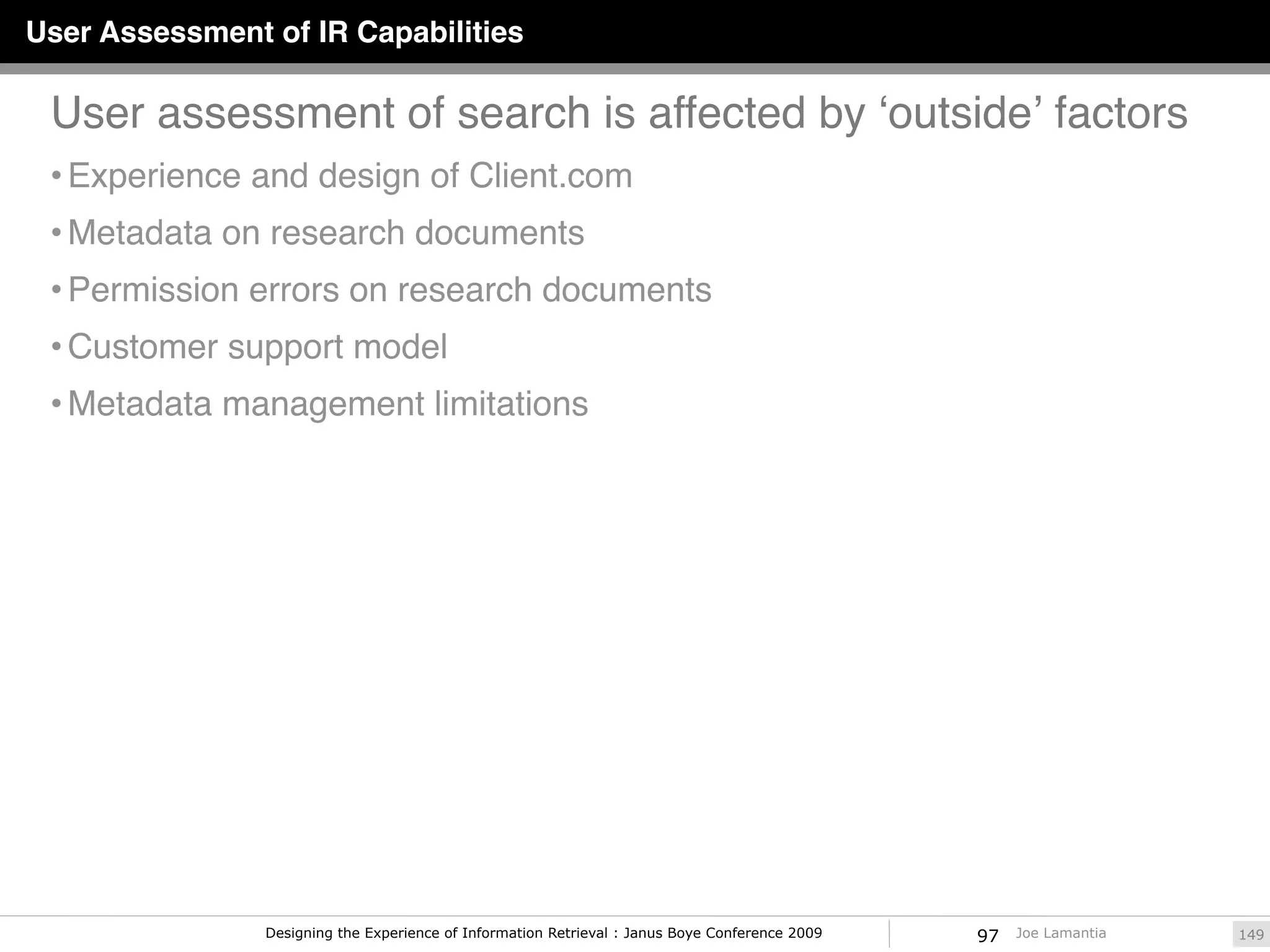User Assessment of IR Capabilities

 User assessment of search is affected by ʻoutsideʼ factors
 • Experience and design of Client.com
 • Metadata on research documents
 • Permission errors on research documents
 • Customer support model
 • Metadata management limitations




                Designing the Experience of Information Retrieval : Janus Boye Conference 2009   97   Joe Lamantia   149
 