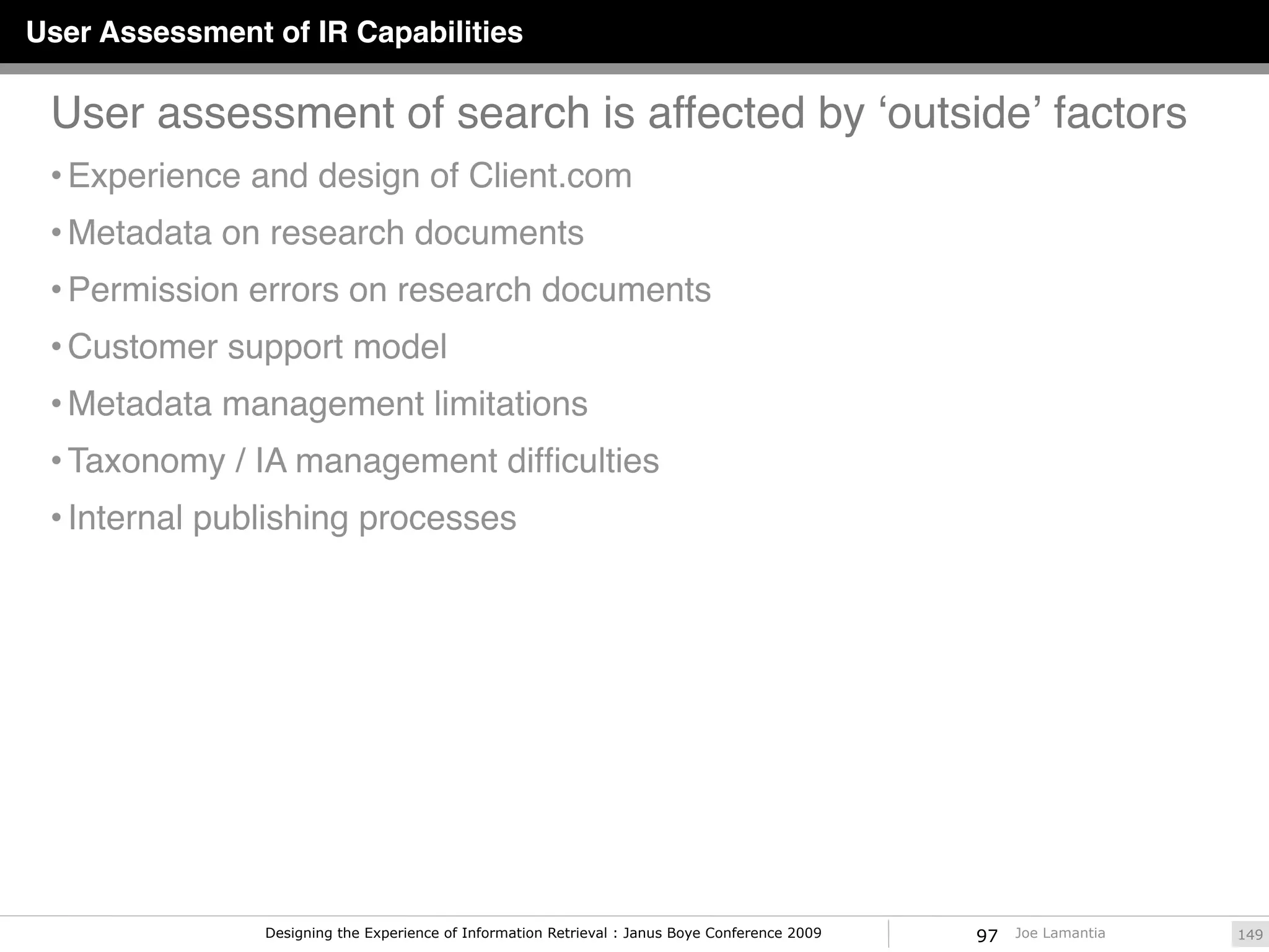 User Assessment of IR Capabilities

 User assessment of search is affected by ʻoutsideʼ factors
 • Experience and design of Client.com
 • Metadata on research documents
 • Permission errors on research documents
 • Customer support model
 • Metadata management limitations
 • Taxonomy / IA management difﬁculties
 • Internal publishing processes




                Designing the Experience of Information Retrieval : Janus Boye Conference 2009   97   Joe Lamantia   149
 