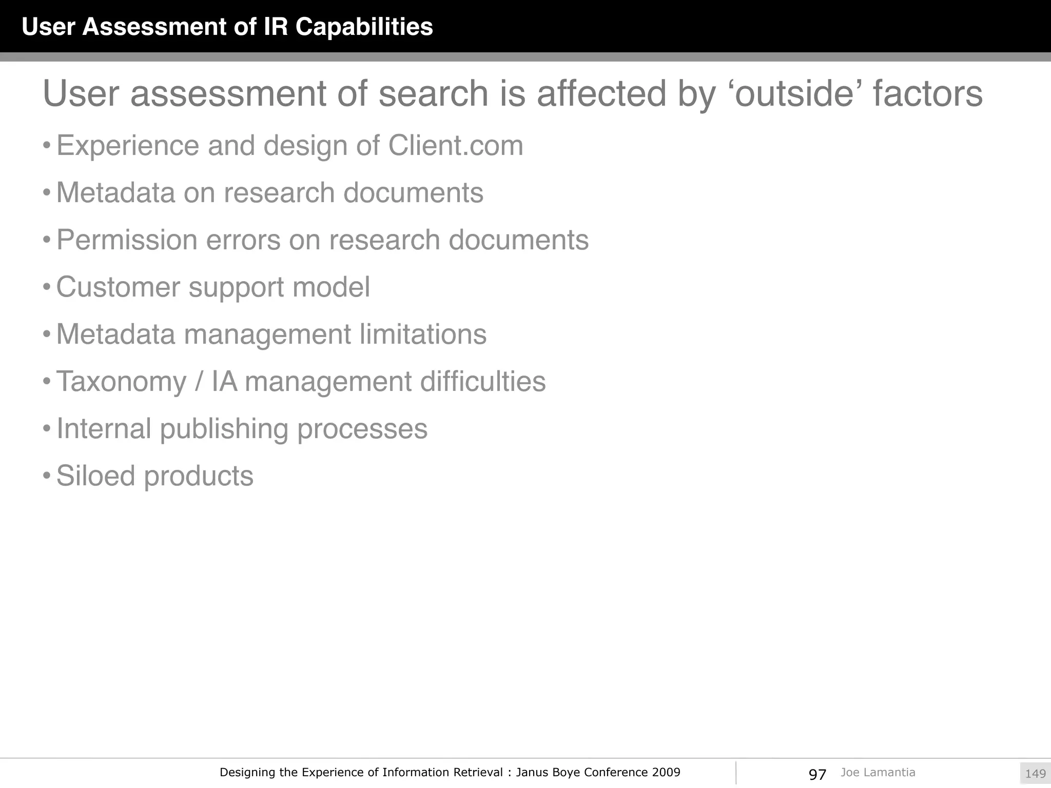 User Assessment of IR Capabilities

 User assessment of search is affected by ʻoutsideʼ factors
 • Experience and design of Client.com
 • Metadata on research documents
 • Permission errors on research documents
 • Customer support model
 • Metadata management limitations
 • Taxonomy / IA management difﬁculties
 • Internal publishing processes
 • Siloed products




                Designing the Experience of Information Retrieval : Janus Boye Conference 2009   97   Joe Lamantia   149
 