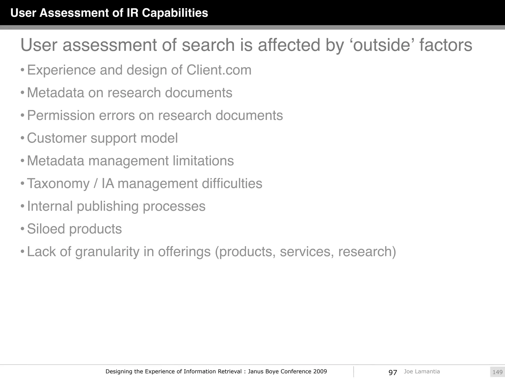 User Assessment of IR Capabilities

 User assessment of search is affected by ʻoutsideʼ factors
 • Experience and design of Client.com
 • Metadata on research documents
 • Permission errors on research documents
 • Customer support model
 • Metadata management limitations
 • Taxonomy / IA management difﬁculties
 • Internal publishing processes
 • Siloed products
 • Lack of granularity in offerings (products, services, research)




                Designing the Experience of Information Retrieval : Janus Boye Conference 2009   97   Joe Lamantia   149
 