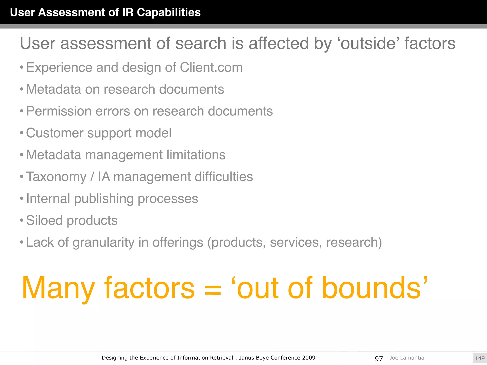 User Assessment of IR Capabilities

 User assessment of search is affected by ʻoutsideʼ factors
 • Experience and design of Client.com
 • Metadata on research documents
 • Permission errors on research documents
 • Customer support model
 • Metadata management limitations
 • Taxonomy / IA management difﬁculties
 • Internal publishing processes
 • Siloed products
 • Lack of granularity in offerings (products, services, research)



  Many factors = ʻout of boundsʼ

                Designing the Experience of Information Retrieval : Janus Boye Conference 2009   97   Joe Lamantia   149
 