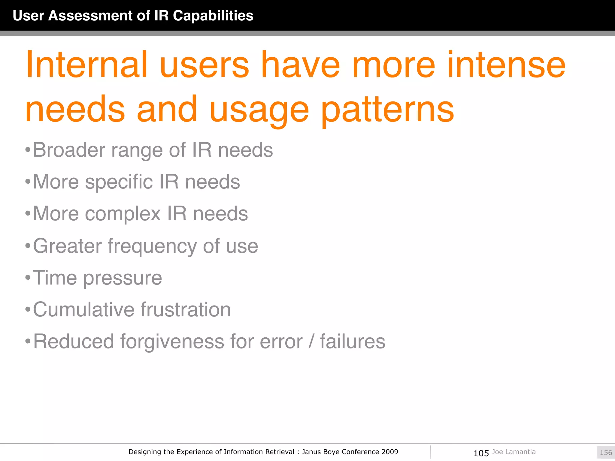 User Assessment of IR Capabilities


 Internal users have more intense
 needs and usage patterns
 • Broader range of IR needs
 • More speciﬁc IR needs
 • More complex IR needs
 • Greater frequency of use
 • Time pressure
 • Cumulative frustration
 • Reduced forgiveness for error / failures




                Designing the Experience of Information Retrieval : Janus Boye Conference 2009   105   Joe Lamantia   156
 