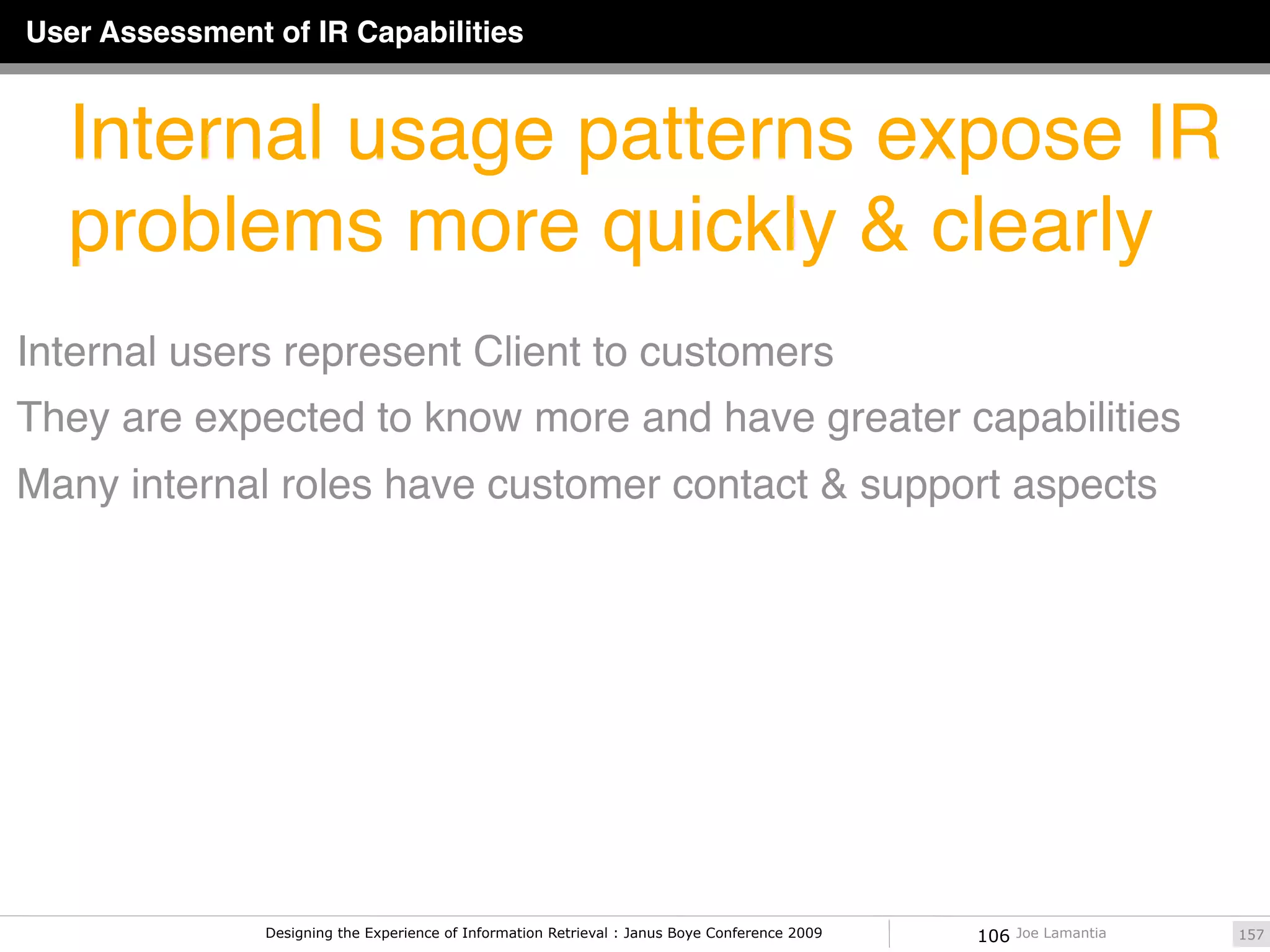 User Assessment of IR Capabilities


  Internal usage patterns expose IR
  problems more quickly & clearly
Internal users represent Client to customers
They are expected to know more and have greater capabilities
Many internal roles have customer contact & support aspects




                Designing the Experience of Information Retrieval : Janus Boye Conference 2009   106   Joe Lamantia   157
 