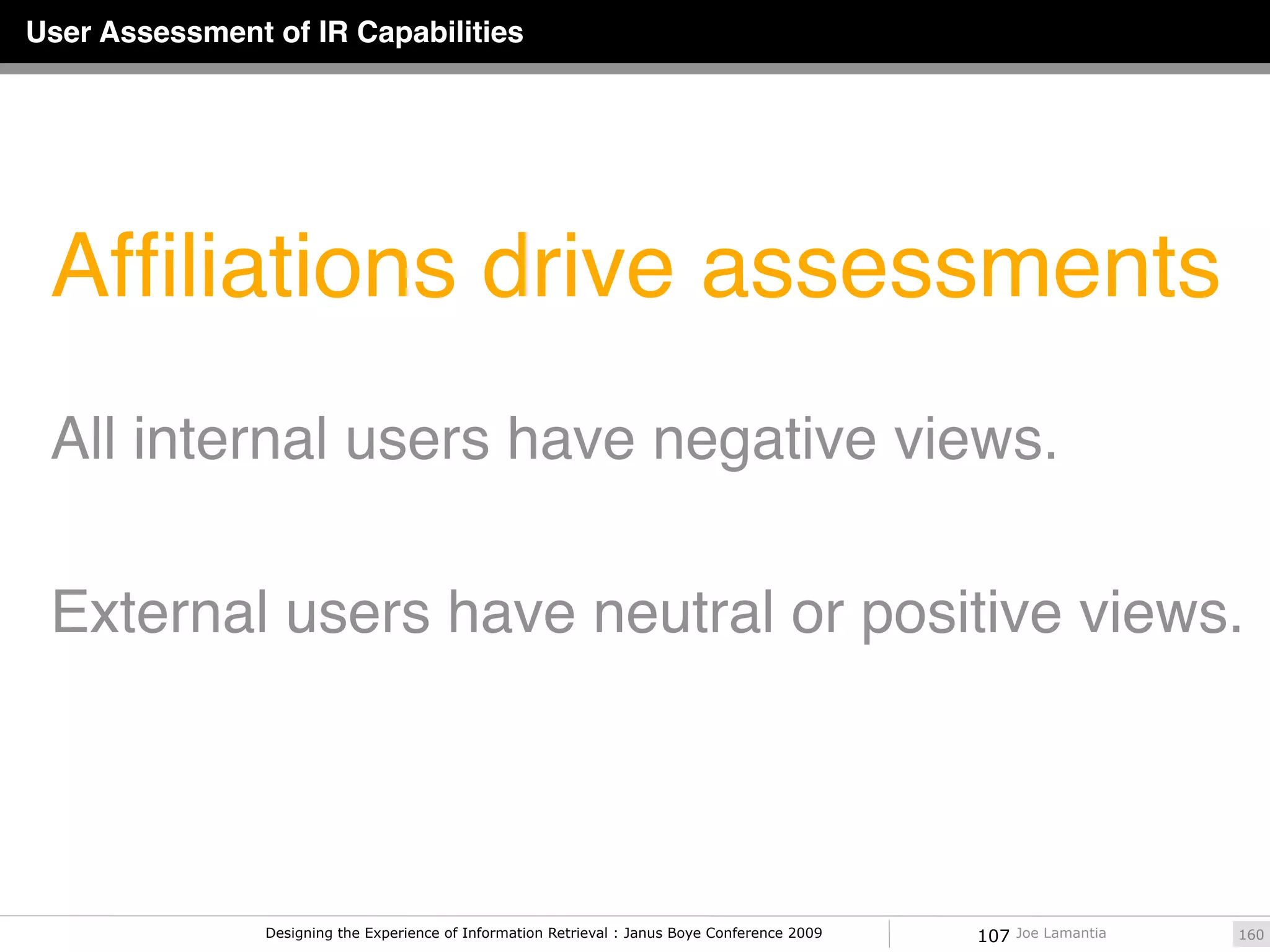 User Assessment of IR Capabilities




 Afﬁliations drive assessments
 All internal users have negative views.

 External users have neutral or positive views.




                Designing the Experience of Information Retrieval : Janus Boye Conference 2009   107   Joe Lamantia   160
 