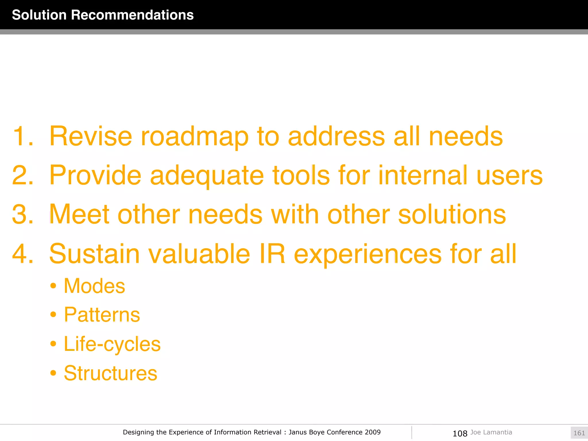 Solution Recommendations




1.   Revise roadmap to address all needs
2.   Provide adequate tools for internal users
3.   Meet other needs with other solutions
4.   Sustain valuable IR experiences for all
     • Modes
     • Patterns
     • Life-cycles
     • Structures

              Designing the Experience of Information Retrieval : Janus Boye Conference 2009   108   Joe Lamantia   161
 