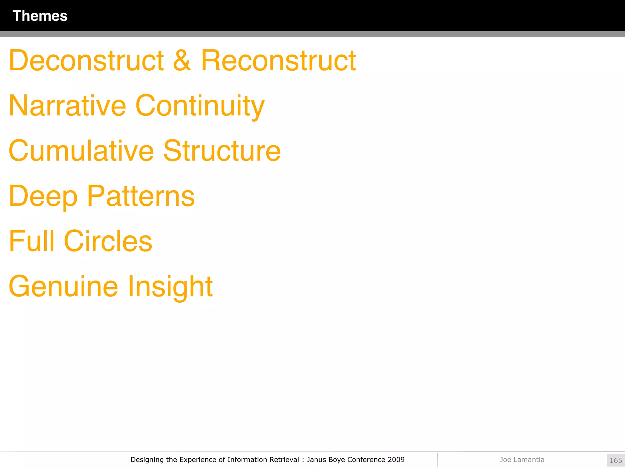 Themes


Deconstruct & Reconstruct
Narrative Continuity
Cumulative Structure
Deep Patterns
Full Circles
Genuine Insight




          Designing the Experience of Information Retrieval : Janus Boye Conference 2009   Joe Lamantia   165
 