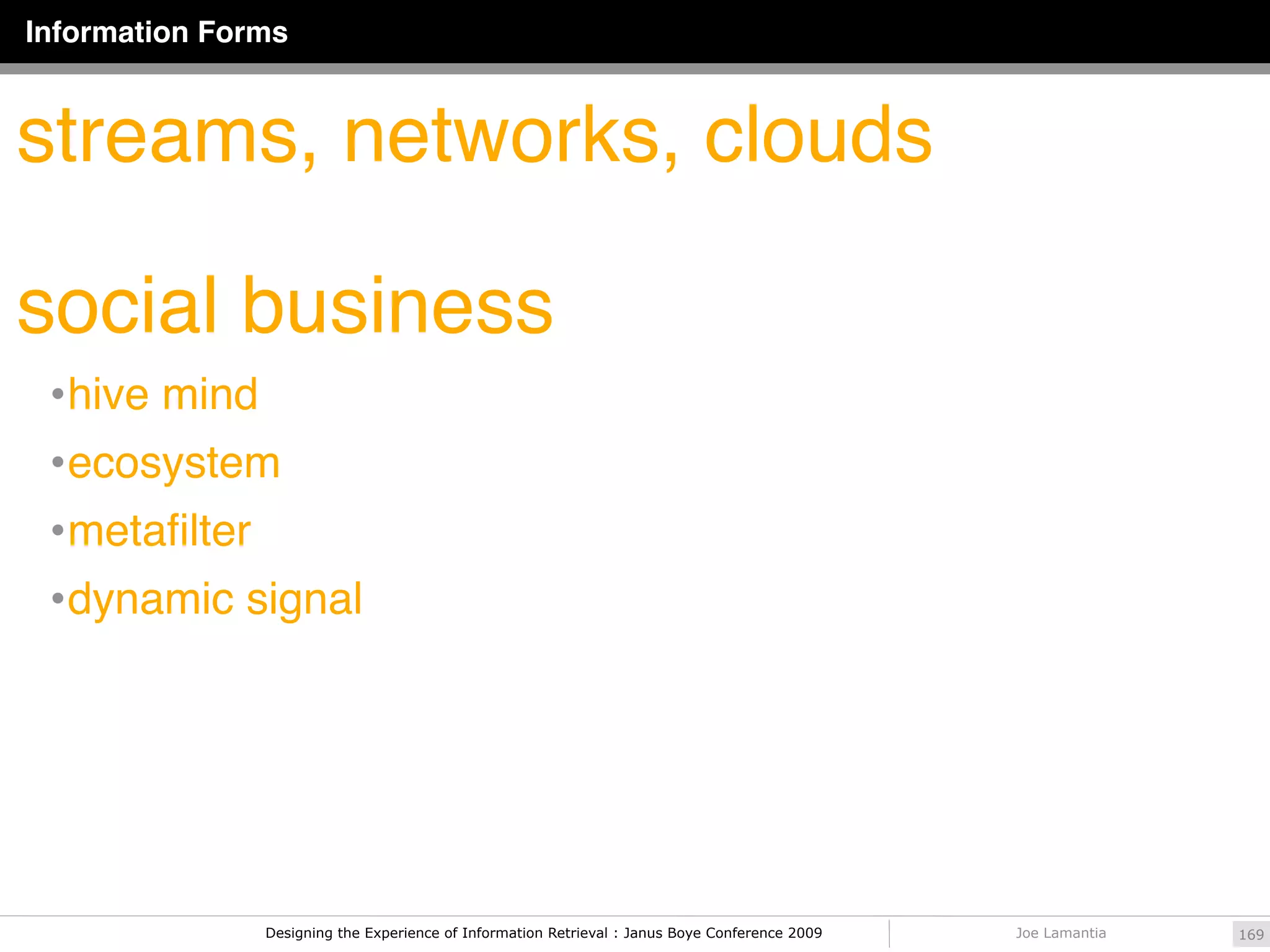 Information Forms



streams, networks, clouds

social business
 • hive mind
 • ecosystem
 • metaﬁlter
 • dynamic signal




               Designing the Experience of Information Retrieval : Janus Boye Conference 2009   Joe Lamantia   169
 