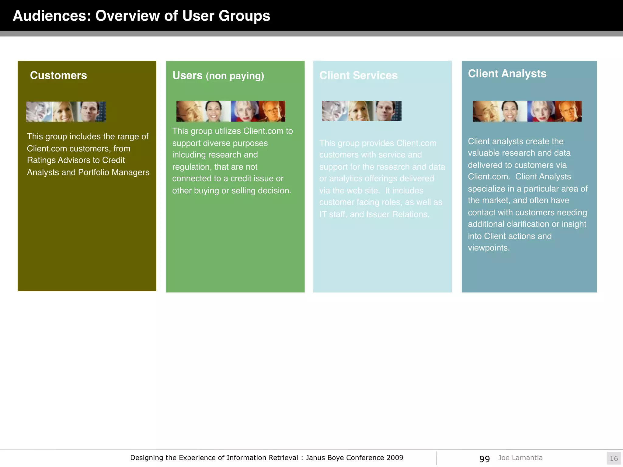 Audiences: Overview of User Groups



  Customers                            Users (non paying)                       Client Services                     Client Analysts




                                       This group utilizes Client.com to
 This group includes the range of
                                       support diverse purposes                 This group provides Client.com      Client analysts create the
 Client.com customers, from
                                       inlcuding research and                   customers with service and          valuable research and data
 Ratings Advisors to Credit
                                       regulation, that are not                 support for the research and data   delivered to customers via
 Analysts and Portfolio Managers
                                       connected to a credit issue or           or analytics offerings delivered    Client.com. Client Analysts
                                       other buying or selling decision.        via the web site. It includes       specialize in a particular area of
                                                                                customer facing roles, as well as   the market, and often have
                                                                                IT staff, and Issuer Relations.     contact with customers needing
                                                                                                                    additional clariﬁcation or insight
                                                                                                                    into Client actions and
                                                                                                                    viewpoints.




                           Designing the Experience of Information Retrieval : Janus Boye Conference 2009              99   Joe Lamantia                 16
 