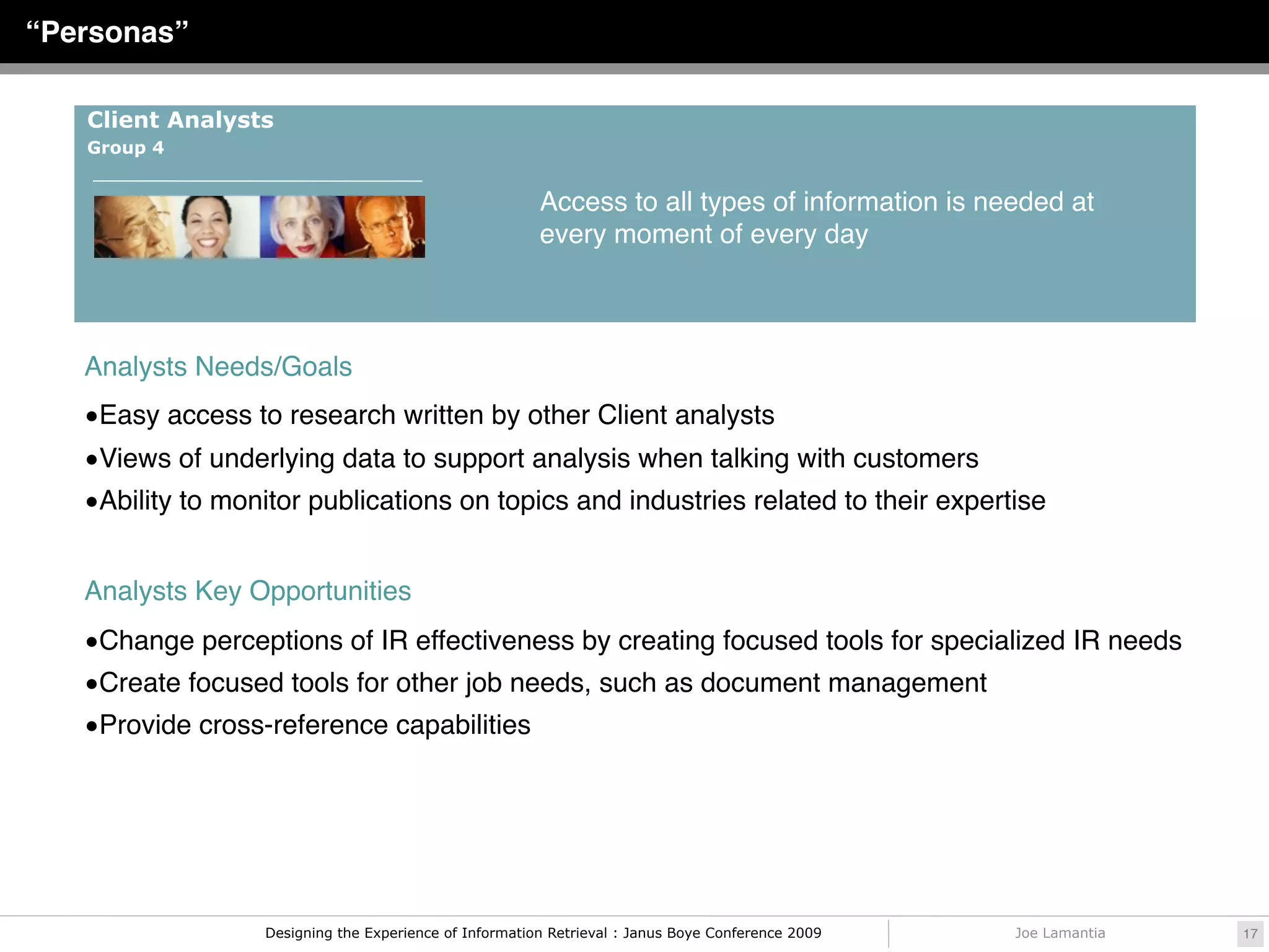 “Personas”

   Client Analysts
   Group 4


                                                        Access to all types of information is needed at
                                                        every moment of every day



   Analysts Needs/Goals
   •Easy access to research written by other Client analysts
   •Views of underlying data to support analysis when talking with customers
   •Ability to monitor publications on topics and industries related to their expertise


   Analysts Key Opportunities
   •Change perceptions of IR effectiveness by creating focused tools for specialized IR needs
   •Create focused tools for other job needs, such as document management
   •Provide cross-reference capabilities




                  Designing the Experience of Information Retrieval : Janus Boye Conference 2009   Joe Lamantia   17
 