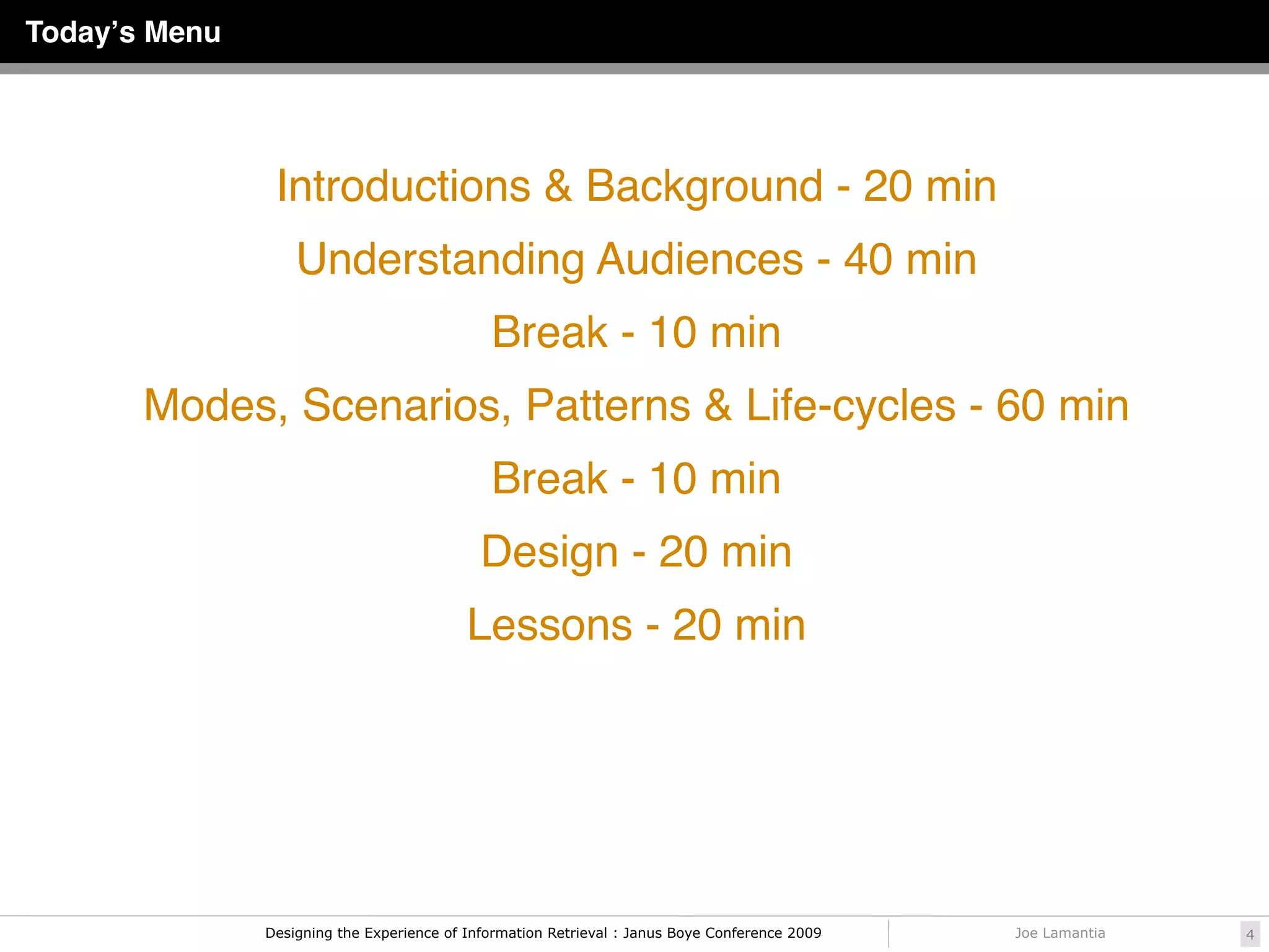 Todayʼs Menu




                Introductions & Background - 20 min
                   Understanding Audiences - 40 min
                                              Break - 10 min
       Modes, Scenarios, Patterns & Life-cycles - 60 min
                                              Break - 10 min
                                             Design - 20 min
                                           Lessons - 20 min




               Designing the Experience of Information Retrieval : Janus Boye Conference 2009   Joe Lamantia   4
 