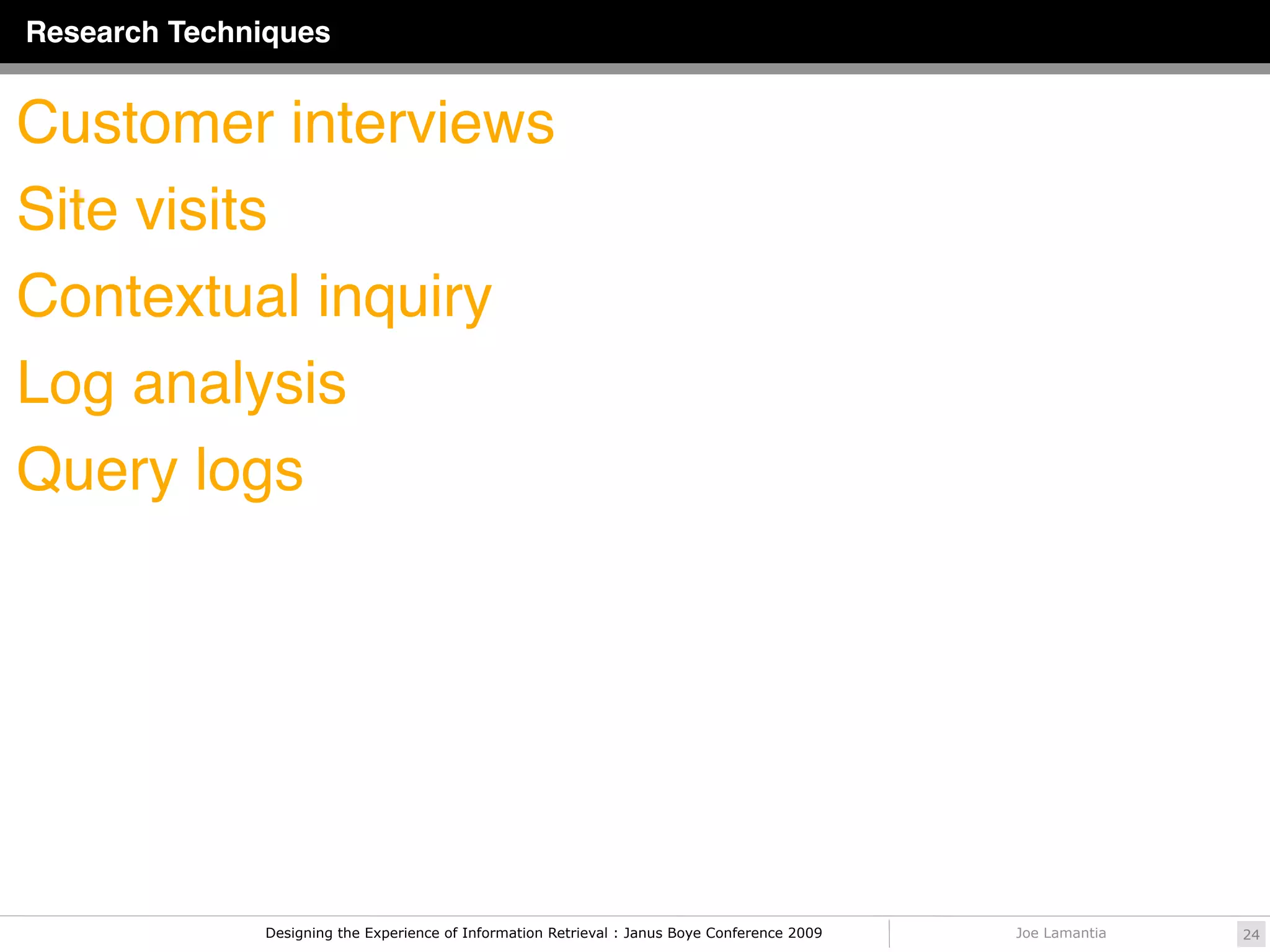 Research Techniques


Customer interviews
Site visits
Contextual inquiry
Log analysis
Query logs




              Designing the Experience of Information Retrieval : Janus Boye Conference 2009   Joe Lamantia   24
 