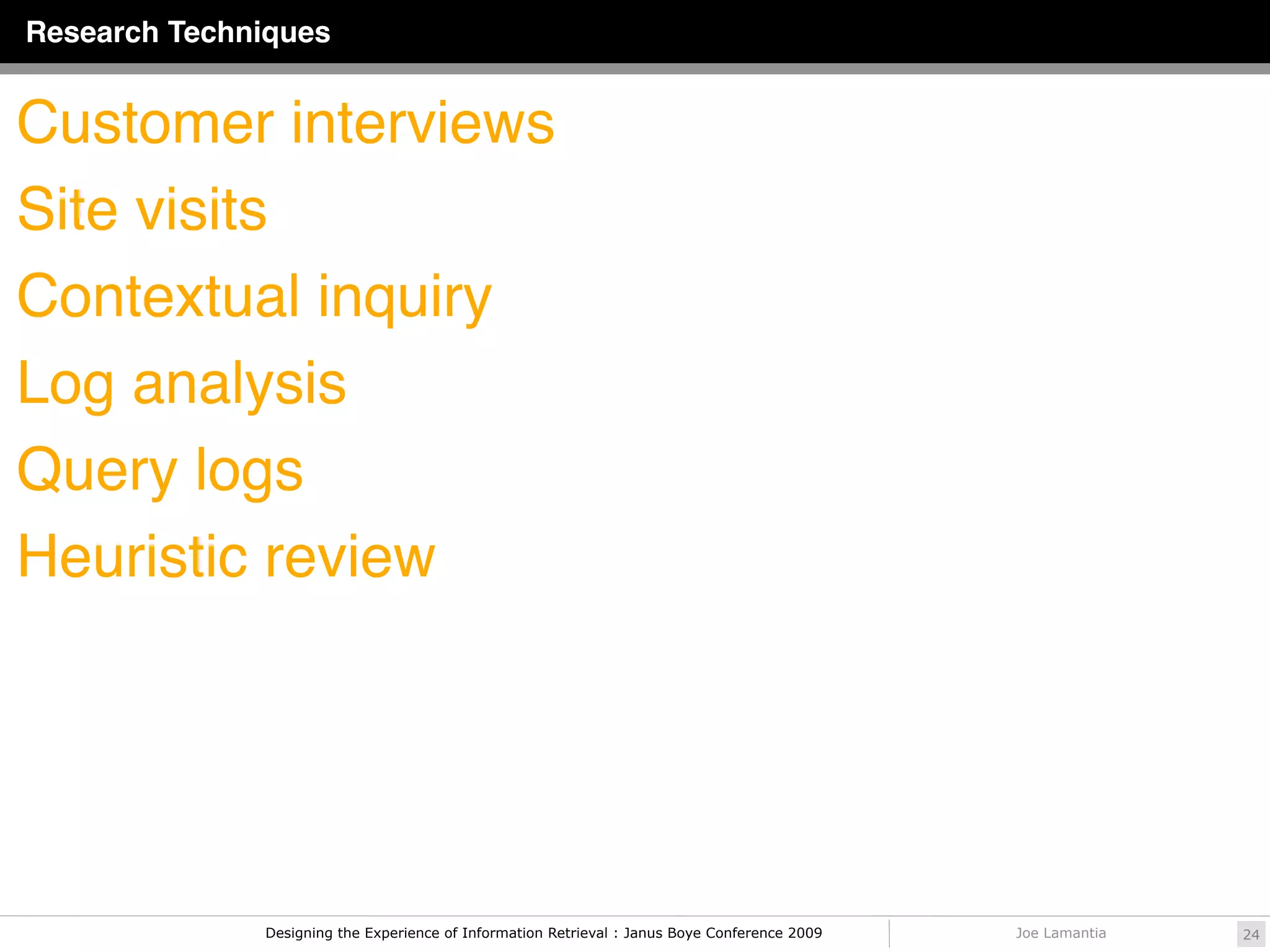 Research Techniques


Customer interviews
Site visits
Contextual inquiry
Log analysis
Query logs
Heuristic review




              Designing the Experience of Information Retrieval : Janus Boye Conference 2009   Joe Lamantia   24
 