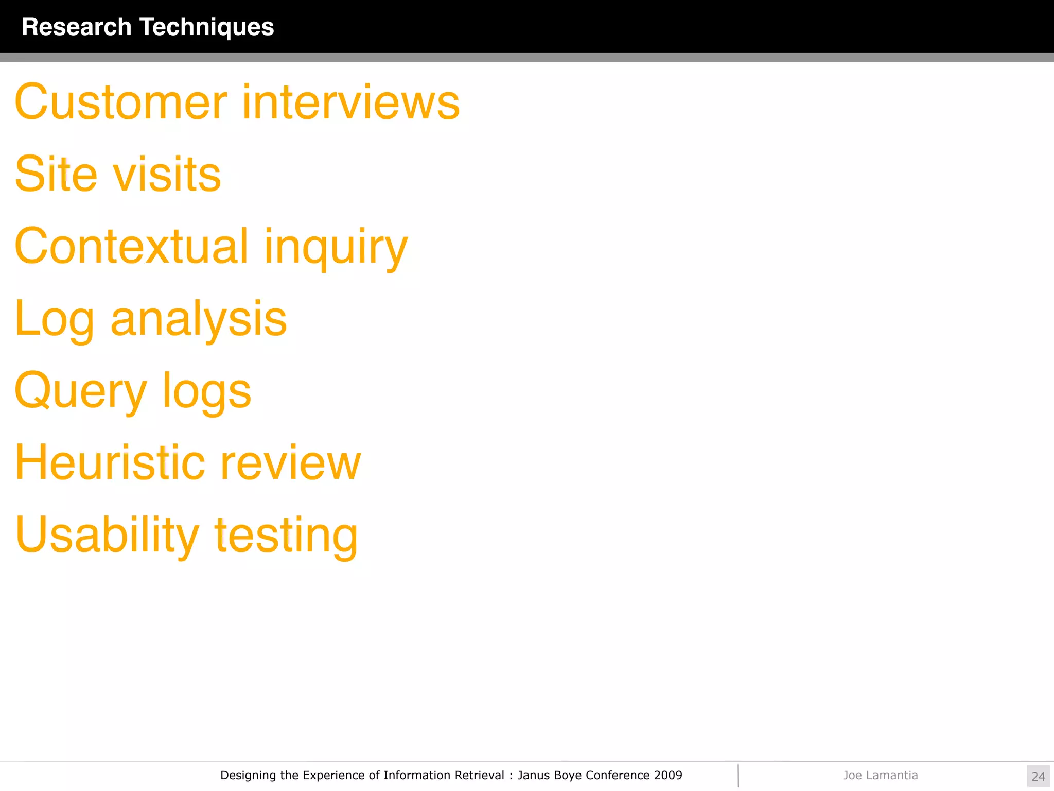 Research Techniques


Customer interviews
Site visits
Contextual inquiry
Log analysis
Query logs
Heuristic review
Usability testing



              Designing the Experience of Information Retrieval : Janus Boye Conference 2009   Joe Lamantia   24
 