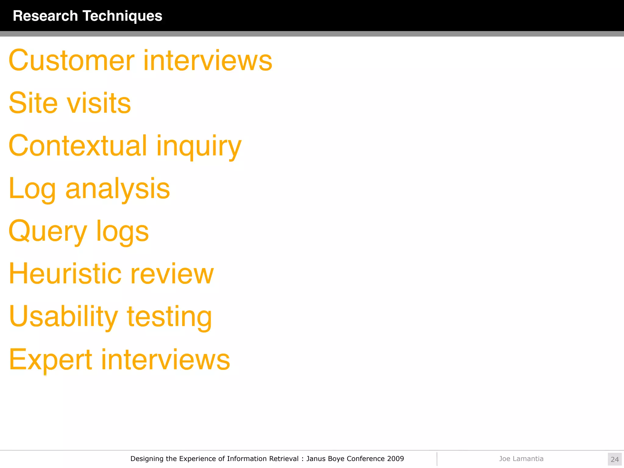 Research Techniques


Customer interviews
Site visits
Contextual inquiry
Log analysis
Query logs
Heuristic review
Usability testing
Expert interviews


              Designing the Experience of Information Retrieval : Janus Boye Conference 2009   Joe Lamantia   24
 