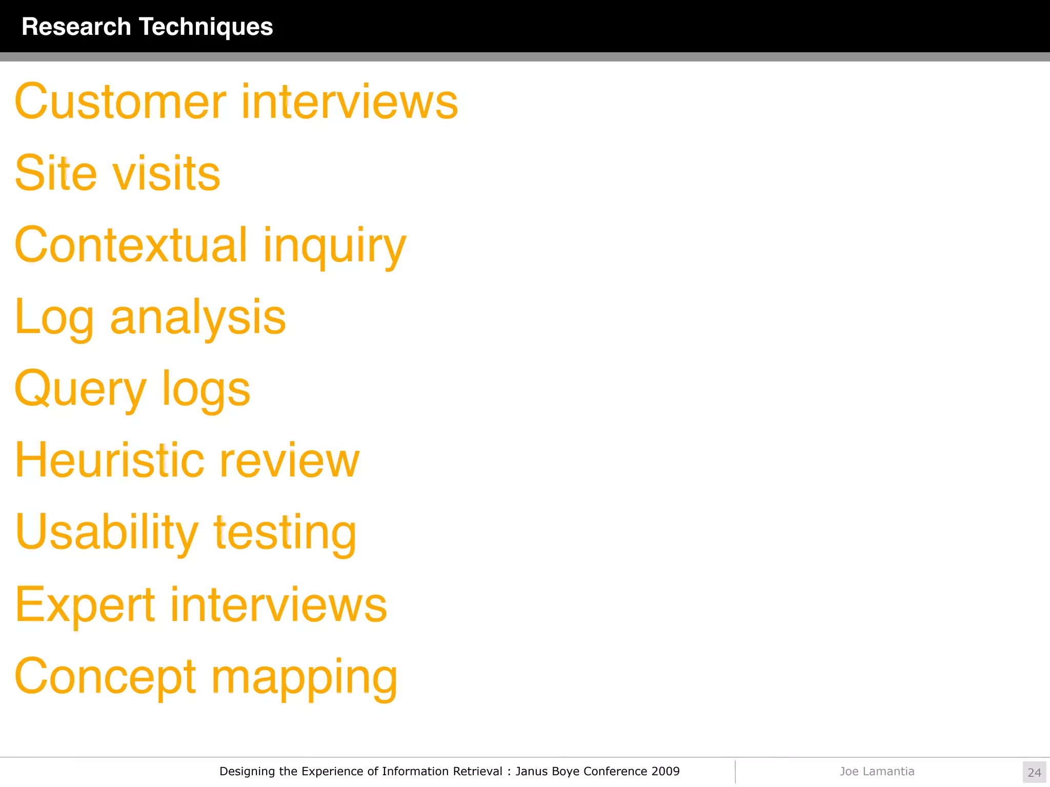 Research Techniques


Customer interviews
Site visits
Contextual inquiry
Log analysis
Query logs
Heuristic review
Usability testing
Expert interviews
Concept mapping
              Designing the Experience of Information Retrieval : Janus Boye Conference 2009   Joe Lamantia   24
 