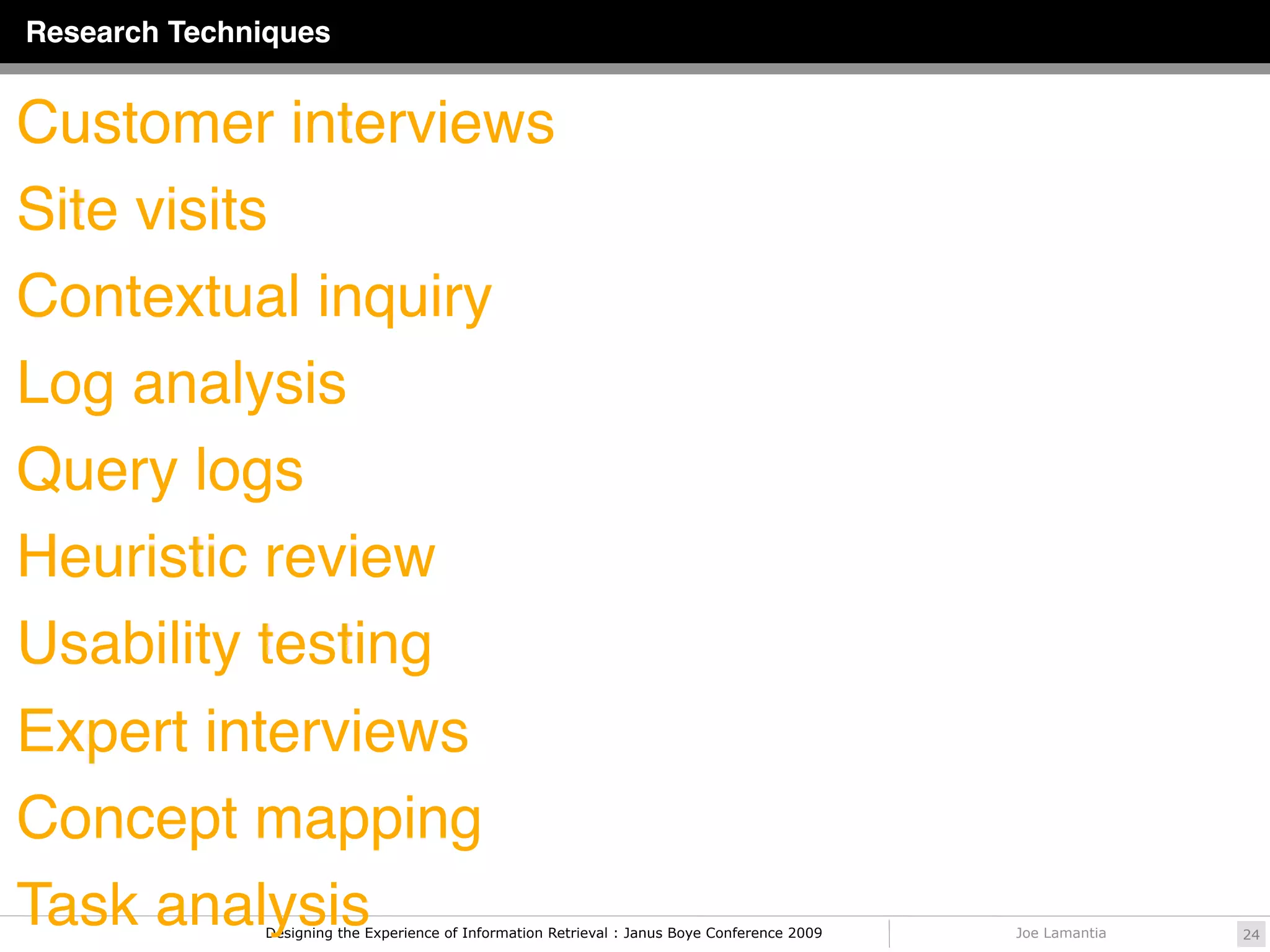 Research Techniques


Customer interviews
Site visits
Contextual inquiry
Log analysis
Query logs
Heuristic review
Usability testing
Expert interviews
Concept mapping
Task analysis Designing the Experience of Information Retrieval : Janus Boye Conference 2009   Joe Lamantia   24
 