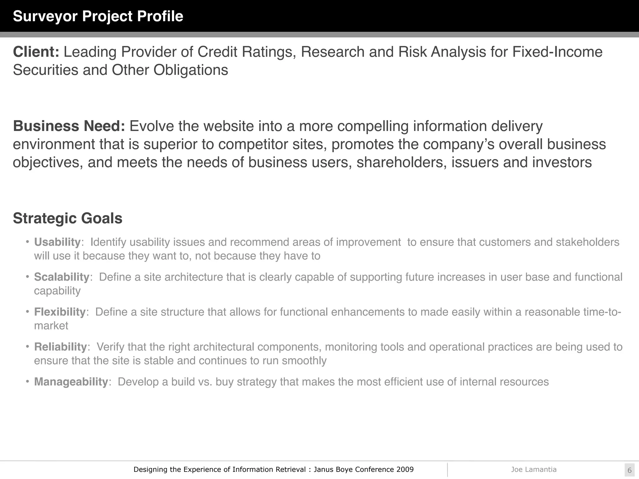Partnership with Keane
                                                                                                          Information Collection and Business
Surveyor Project Proﬁle                                                                                               Process Transformation




Client: Leading Provider of Credit Ratings, Research and Risk Analysis for Fixed-Income
Securities and Other Obligations


Business Need: Evolve the website into a more compelling information delivery
environment that is superior to competitor sites, promotes the companyʼs overall business
objectives, and meets the needs of business users, shareholders, issuers and investors


Strategic Goals
 • Usability: Identify usability issues and recommend areas of improvement to ensure that customers and stakeholders
   will use it because they want to, not because they have to
 • Scalability: Deﬁne a site architecture that is clearly capable of supporting future increases in user base and functional
   capability
 • Flexibility: Deﬁne a site structure that allows for functional enhancements to made easily within a reasonable time-to-
   market
 • Reliability: Verify that the right architectural components, monitoring tools and operational practices are being used to
   ensure that the site is stable and continues to run smoothly
 • Manageability: Develop a build vs. buy strategy that makes the most efﬁcient use of internal resources




                       Designing the Experience of Information Retrieval : Janus Boye Conference 2009   Joe Lamantia                      6
 