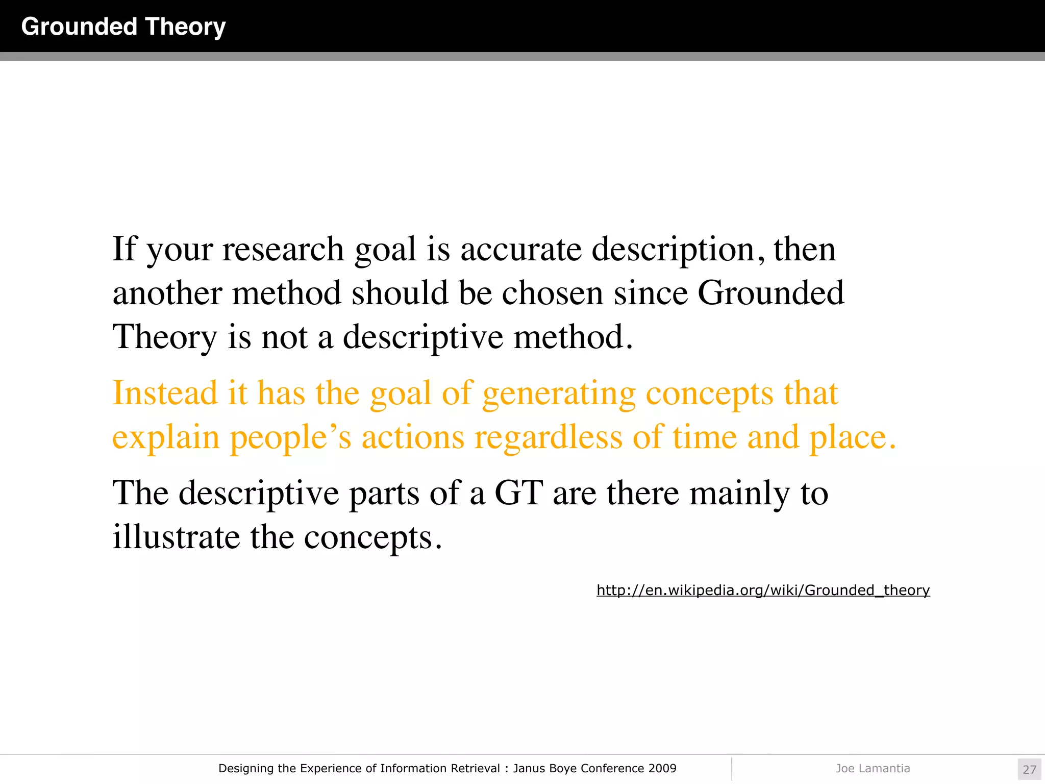 Grounded Theory




      If your research goal is accurate description, then
      another method should be chosen since Grounded
      Theory is not a descriptive method.
      Instead it has the goal of generating concepts that
      explain people’s actions regardless of time and place.
      The descriptive parts of a GT are there mainly to
      illustrate the concepts.
                                                                              http://en.wikipedia.org/wiki/Grounded_theory




              Designing the Experience of Information Retrieval : Janus Boye Conference 2009                 Joe Lamantia    27
 