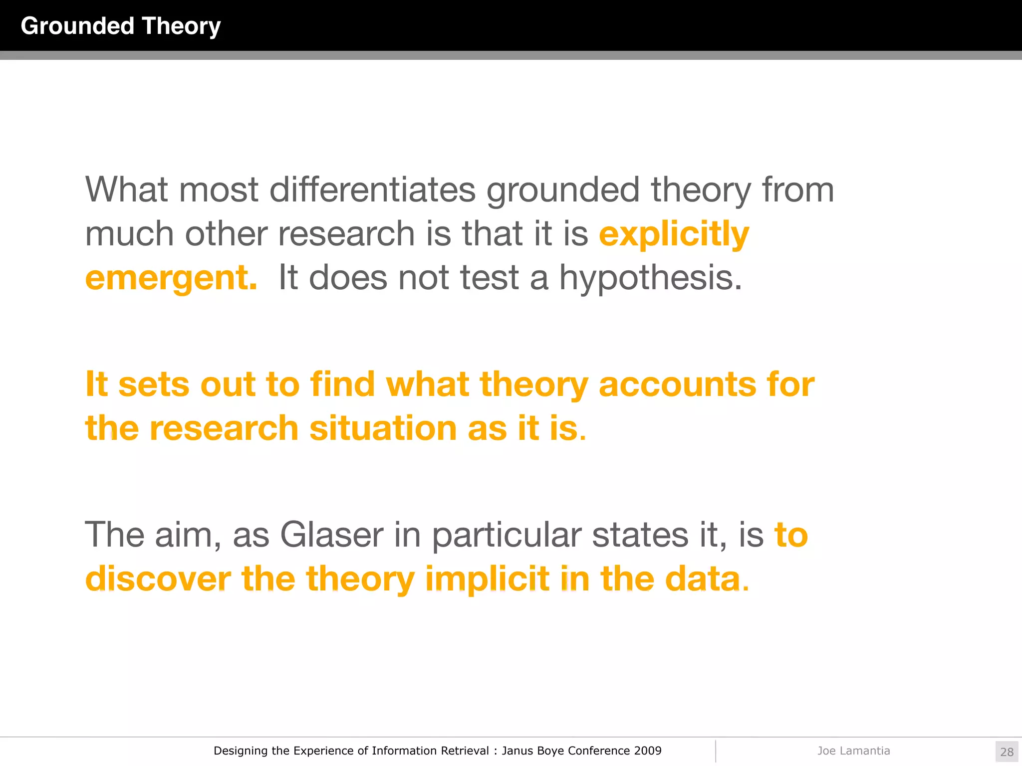 Grounded Theory




    What most differentiates grounded theory from
    much other research is that it is explicitly
    emergent.  It does not test a hypothesis. 

    It sets out to ﬁnd what theory accounts for
    the research situation as it is. 

    The aim, as Glaser in particular states it, is to
    discover the theory implicit in the data.



              Designing the Experience of Information Retrieval : Janus Boye Conference 2009   Joe Lamantia   28
 