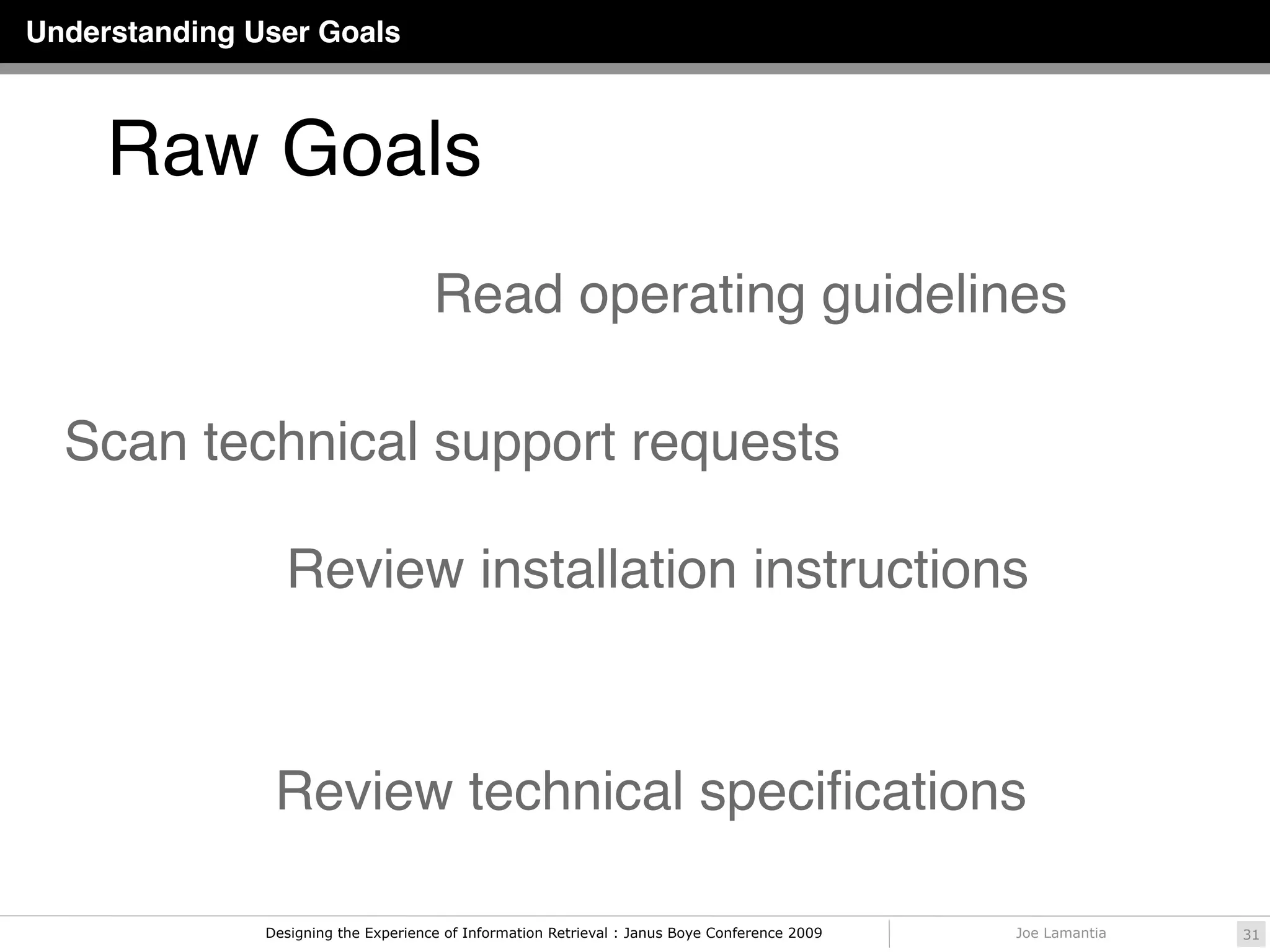 Understanding User Goals



     Raw Goals
                                      Read operating guidelines

  Scan technical support requests

                 Review installation instructions



                Review technical speciﬁcations

               Designing the Experience of Information Retrieval : Janus Boye Conference 2009   Joe Lamantia   31
 