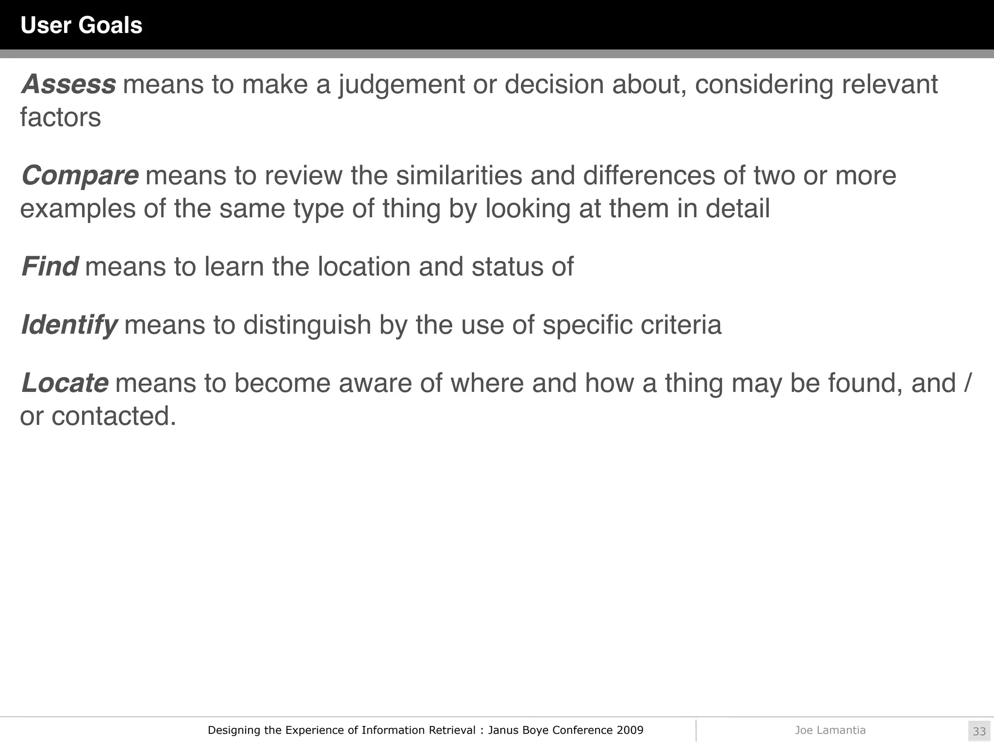 User Goals

Assess means to make a judgement or decision about, considering relevant
factors

Compare means to review the similarities and differences of two or more
examples of the same type of thing by looking at them in detail

Find means to learn the location and status of

Identify means to distinguish by the use of speciﬁc criteria

Locate means to become aware of where and how a thing may be found, and /
or contacted.




                Designing the Experience of Information Retrieval : Janus Boye Conference 2009   Joe Lamantia   33
 