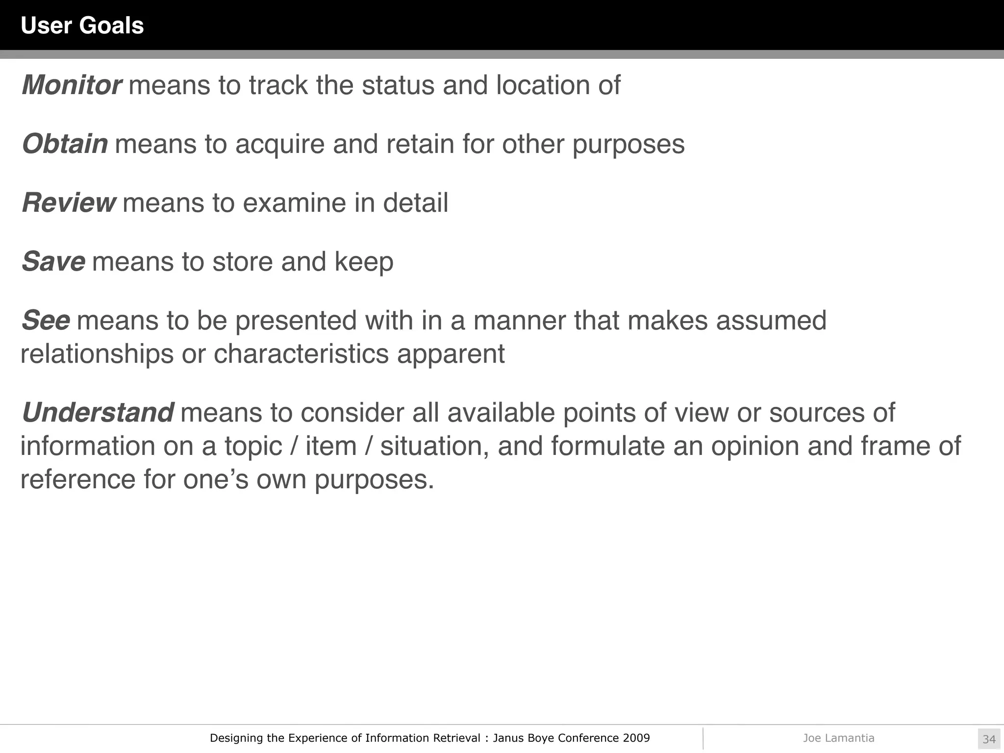 User Goals

Monitor means to track the status and location of

Obtain means to acquire and retain for other purposes

Review means to examine in detail

Save means to store and keep

See means to be presented with in a manner that makes assumed
relationships or characteristics apparent

Understand means to consider all available points of view or sources of
information on a topic / item / situation, and formulate an opinion and frame of
reference for oneʼs own purposes.




                Designing the Experience of Information Retrieval : Janus Boye Conference 2009   Joe Lamantia   34
 