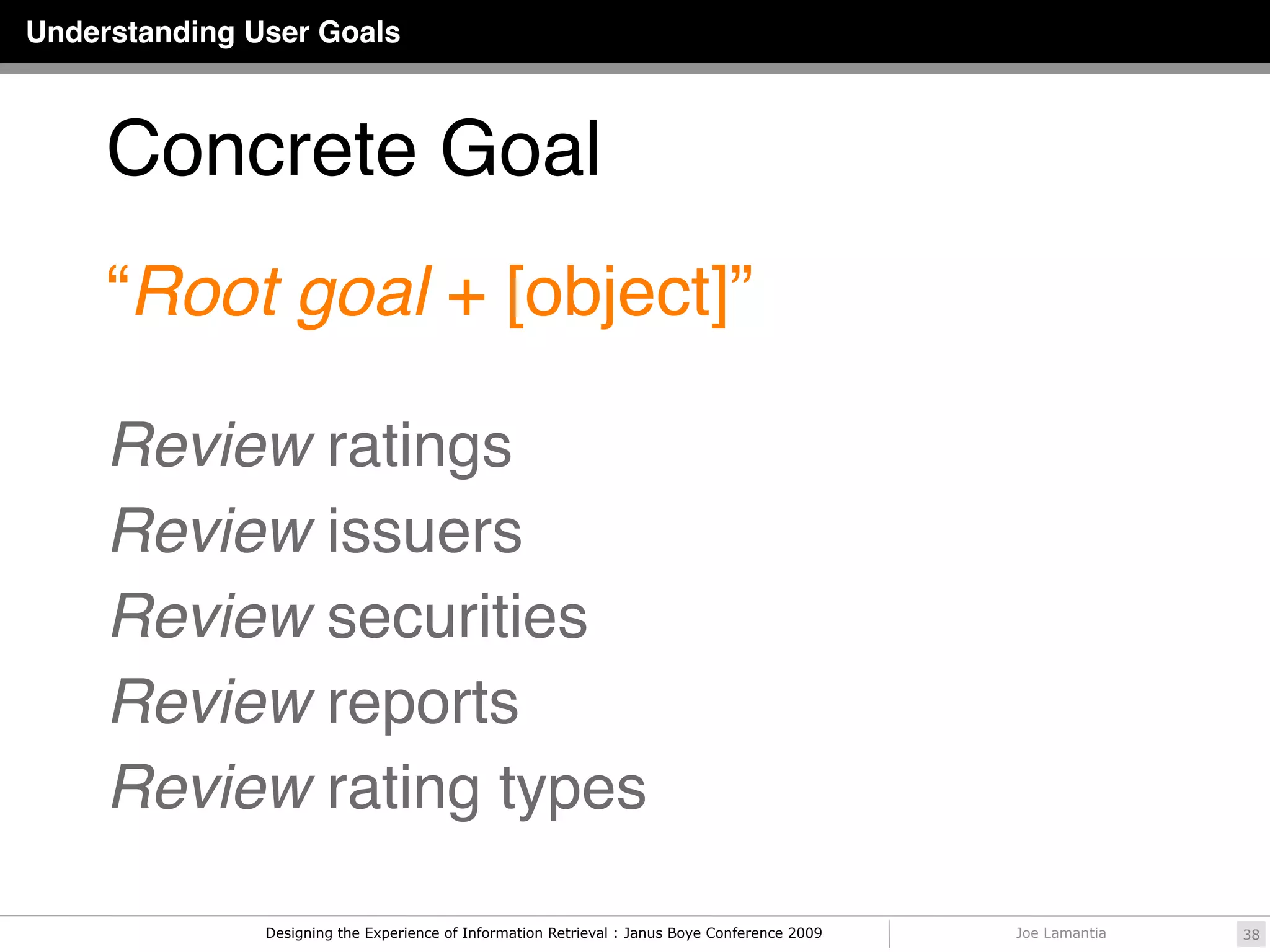 Understanding User Goals



     Concrete Goal
     “Root goal + [object]”

     Review ratings
     Review issuers
     Review securities
     Review reports
     Review rating types

               Designing the Experience of Information Retrieval : Janus Boye Conference 2009   Joe Lamantia   38
 