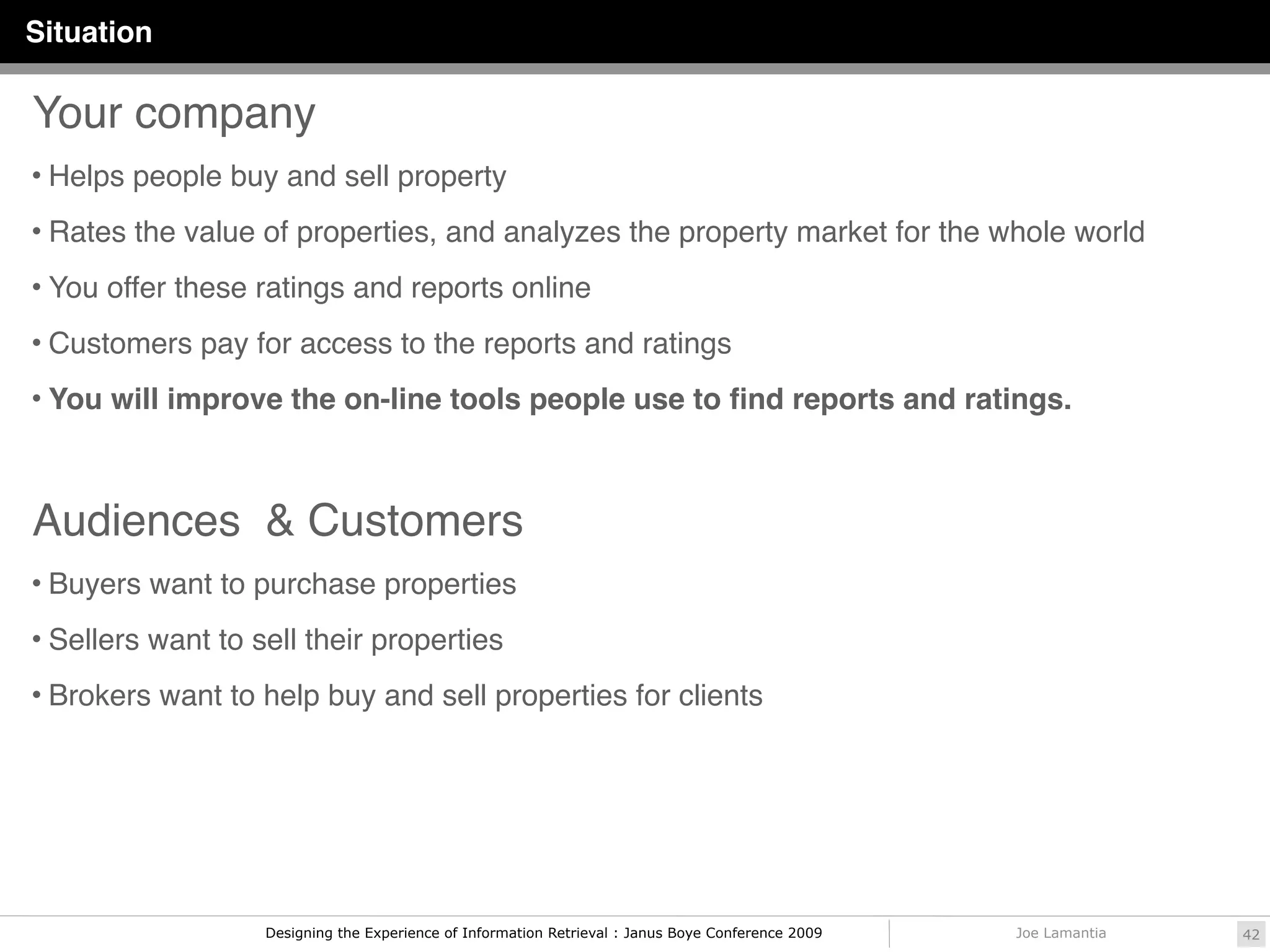 Situation

Your company
• Helps people buy and sell property

• Rates the value of properties, and analyzes the property market for the whole world

• You offer these ratings and reports online

• Customers pay for access to the reports and ratings

• You will improve the on-line tools people use to ﬁnd reports and ratings.




Audiences & Customers
• Buyers want to purchase properties

• Sellers want to sell their properties

• Brokers want to help buy and sell properties for clients




                   Designing the Experience of Information Retrieval : Janus Boye Conference 2009   Joe Lamantia   42
 