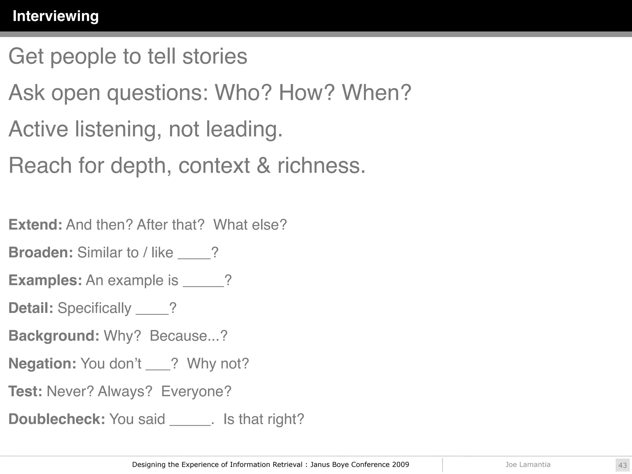 Interviewing

Get people to tell stories
Ask open questions: Who? How? When?
Active listening, not leading.
Reach for depth, context & richness.

Extend: And then? After that? What else?
Broaden: Similar to / like ____?
Examples: An example is _____?
Detail: Speciﬁcally ____?
Background: Why? Because...?
Negation: You donʼt ___? Why not?
Test: Never? Always? Everyone?
Doublecheck: You said _____. Is that right?

                  Designing the Experience of Information Retrieval : Janus Boye Conference 2009   Joe Lamantia   43
 