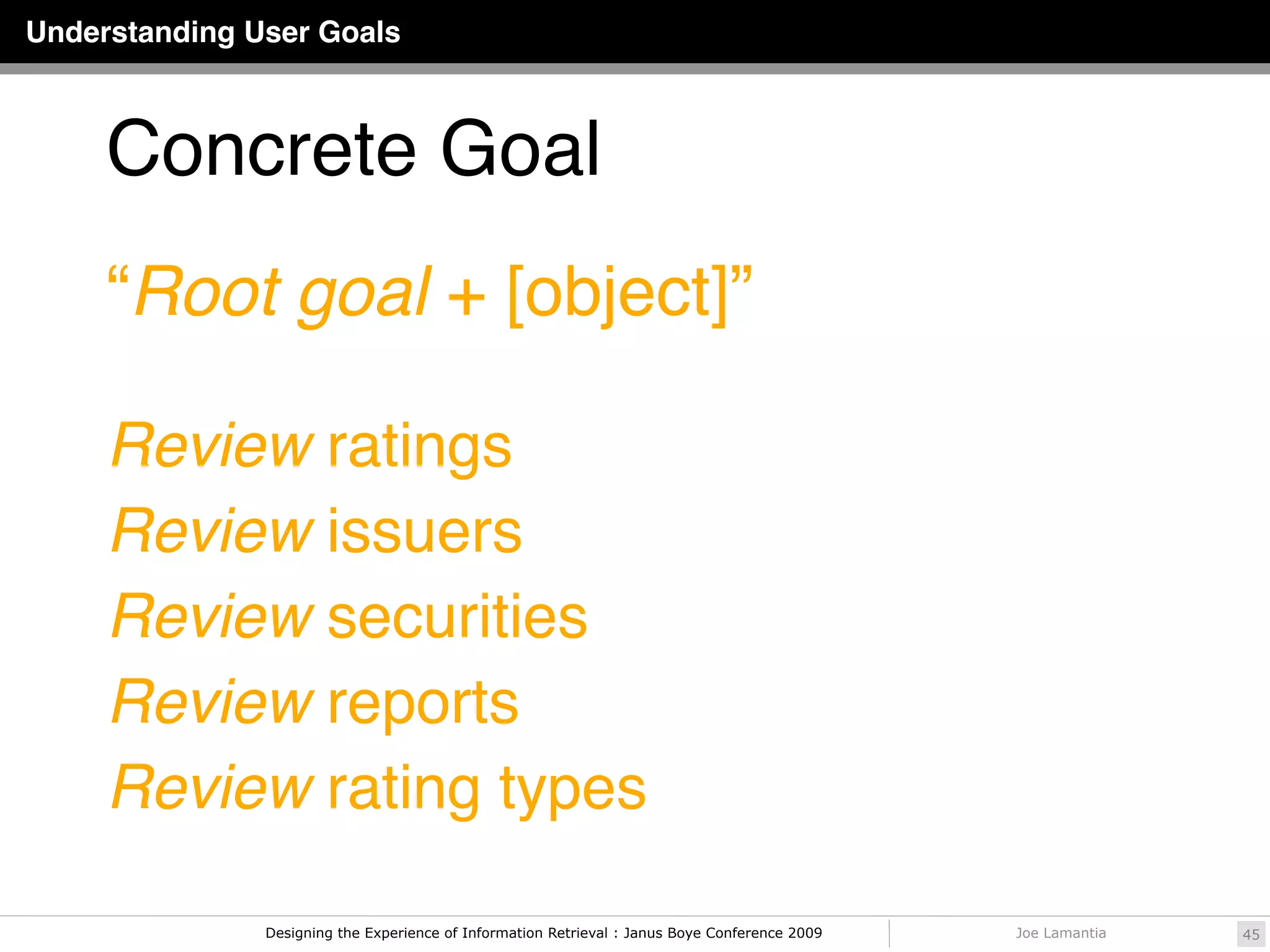 Understanding User Goals



     Concrete Goal
     “Root goal + [object]”

     Review ratings
     Review issuers
     Review securities
     Review reports
     Review rating types

               Designing the Experience of Information Retrieval : Janus Boye Conference 2009   Joe Lamantia   45
 