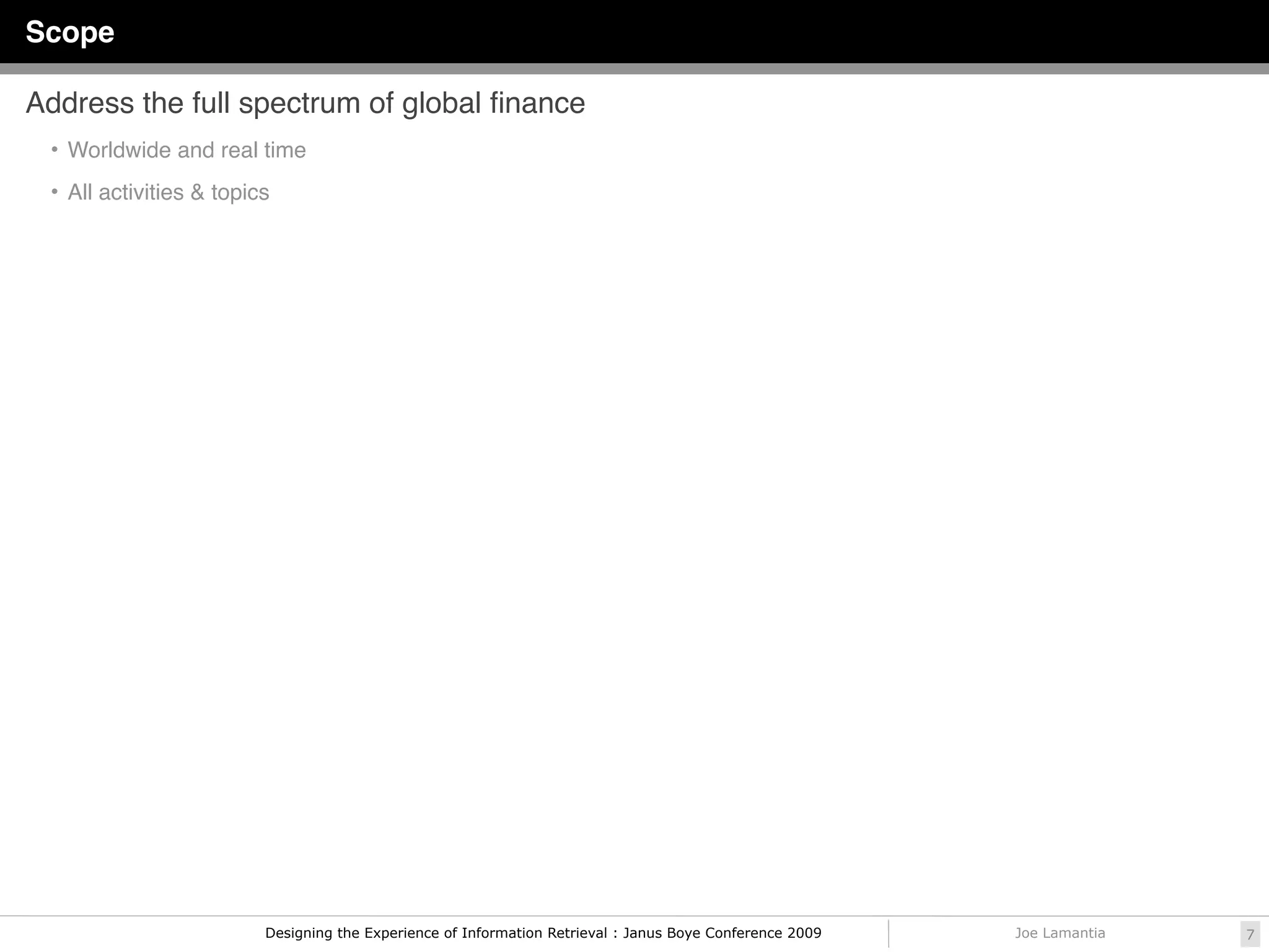 Scope

Address the full spectrum of global ﬁnance
 • Worldwide and real time

 • All activities & topics




                         Designing the Experience of Information Retrieval : Janus Boye Conference 2009   Joe Lamantia   7
 