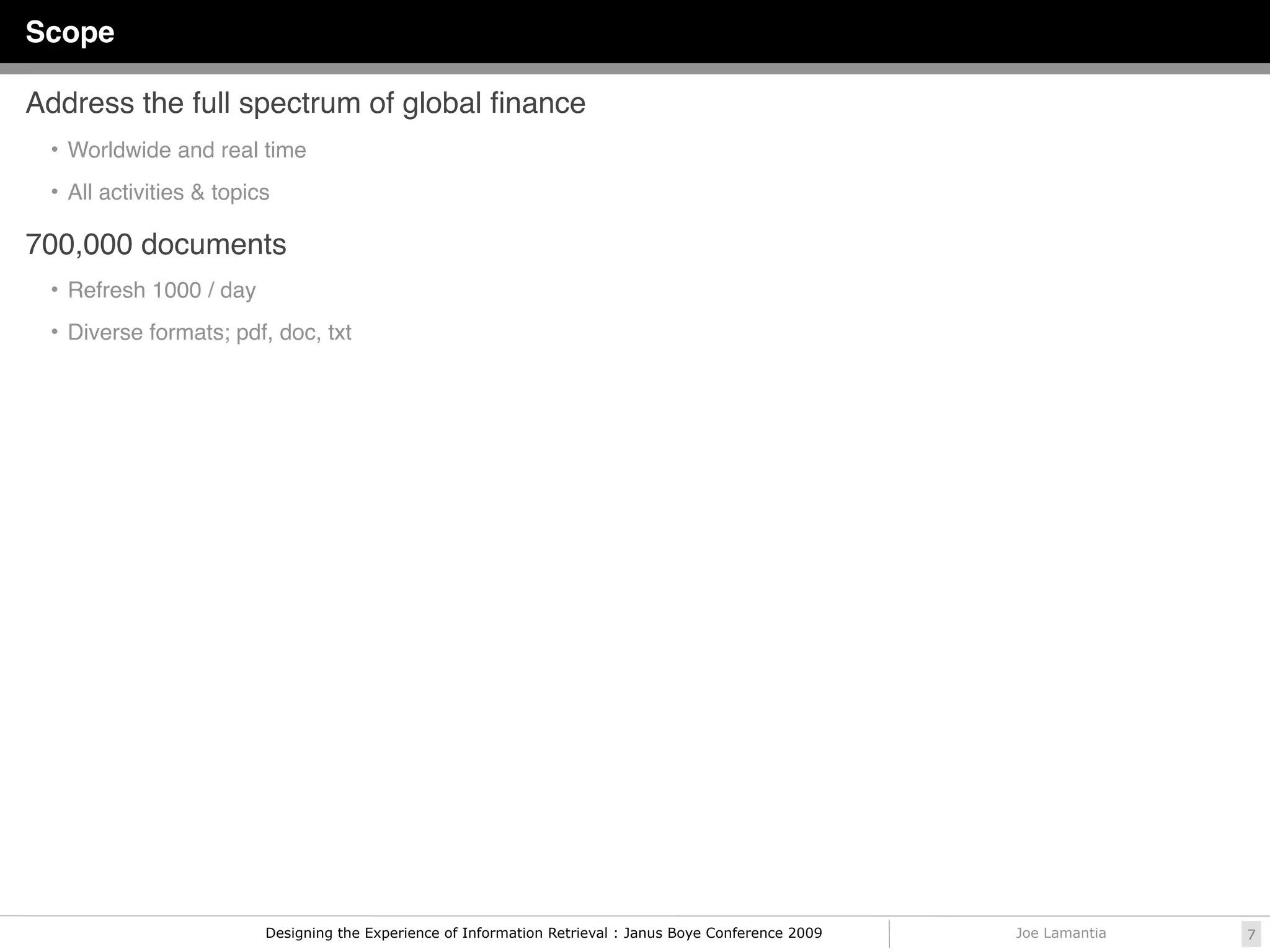 Scope

Address the full spectrum of global ﬁnance
 • Worldwide and real time

 • All activities & topics

700,000 documents
 • Refresh 1000 / day

 • Diverse formats; pdf, doc, txt




                         Designing the Experience of Information Retrieval : Janus Boye Conference 2009   Joe Lamantia   7
 