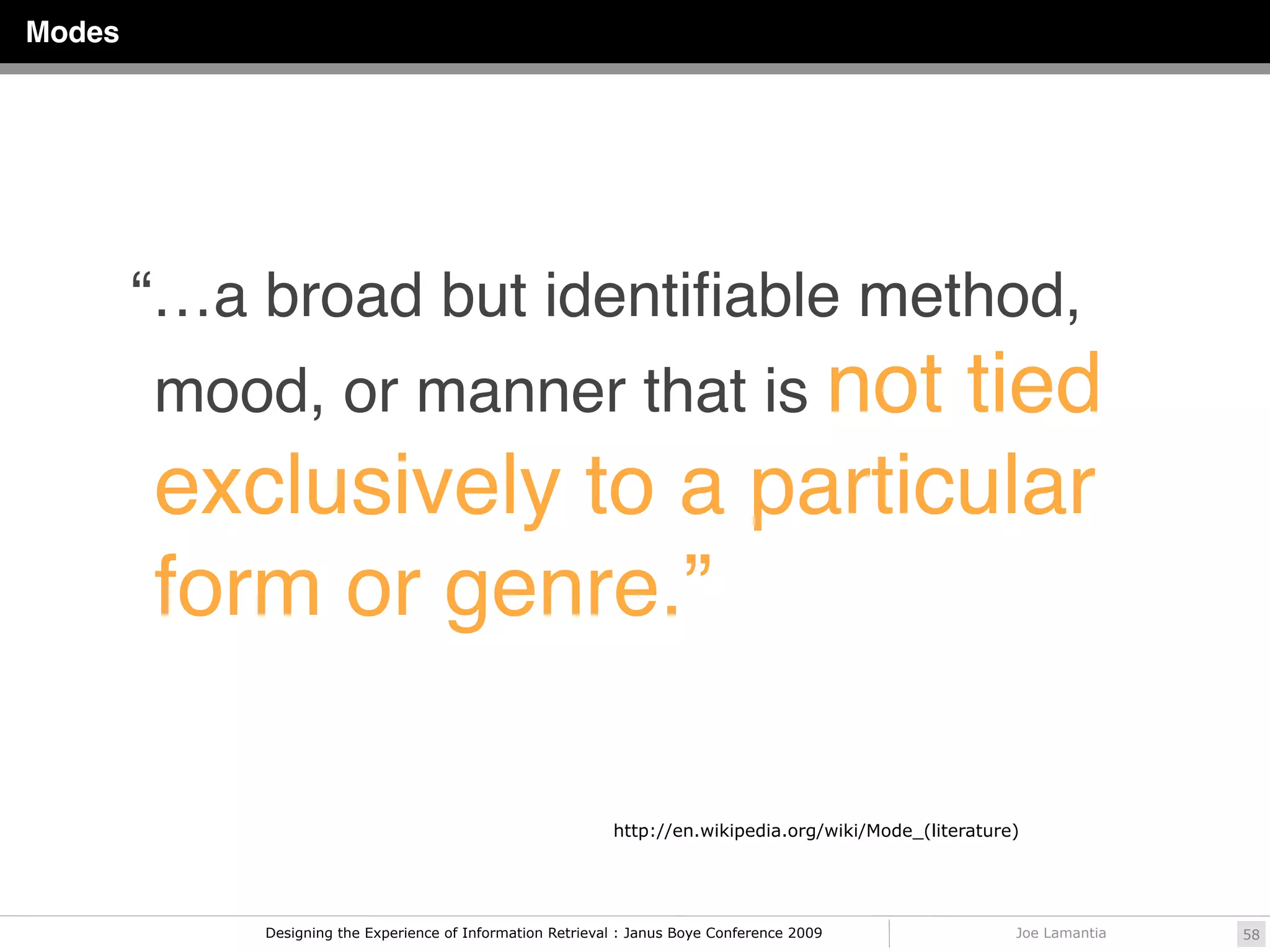 Modes




        “…a broad but identiﬁable method,
        mood, or manner that is not
                               tied
        exclusively to a particular
        form or genre.”

                                                            http://en.wikipedia.org/wiki/Mode_(literature)




            Designing the Experience of Information Retrieval : Janus Boye Conference 2009               Joe Lamantia   58
 