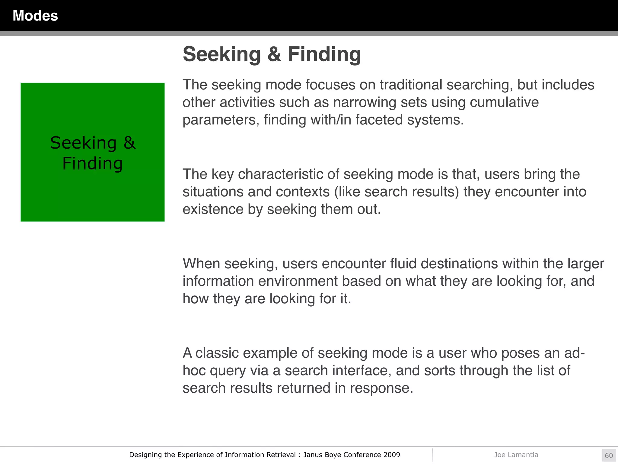 Modes

                           Seeking & Finding
                           The seeking mode focuses on traditional searching, but includes
                           other activities such as narrowing sets using cumulative
                           parameters, ﬁnding with/in faceted systems.
    Seeking &
     Finding
                           The key characteristic of seeking mode is that, users bring the
                           situations and contexts (like search results) they encounter into
                           existence by seeking them out.


                           When seeking, users encounter ﬂuid destinations within the larger
                           information environment based on what they are looking for, and
                           how they are looking for it.


                           A classic example of seeking mode is a user who poses an ad-
                           hoc query via a search interface, and sorts through the list of
                           search results returned in response.



            Designing the Experience of Information Retrieval : Janus Boye Conference 2009   Joe Lamantia   60
 