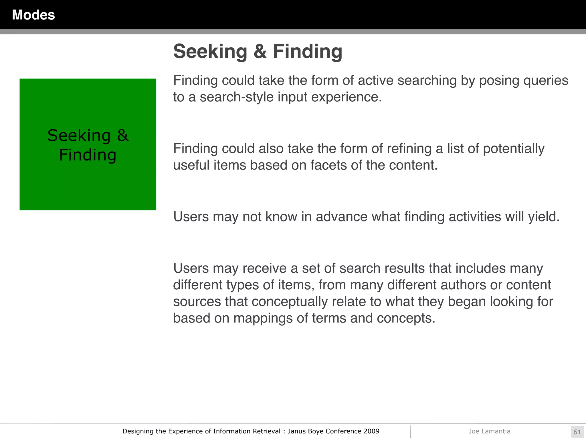 Modes

                           Seeking & Finding
                           Finding could take the form of active searching by posing queries
                           to a search-style input experience.

    Seeking &
                           Finding could also take the form of reﬁning a list of potentially
     Finding
                           useful items based on facets of the content.


                           Users may not know in advance what ﬁnding activities will yield.


                           Users may receive a set of search results that includes many
                           different types of items, from many different authors or content
                           sources that conceptually relate to what they began looking for
                           based on mappings of terms and concepts.




            Designing the Experience of Information Retrieval : Janus Boye Conference 2009   Joe Lamantia   61
 