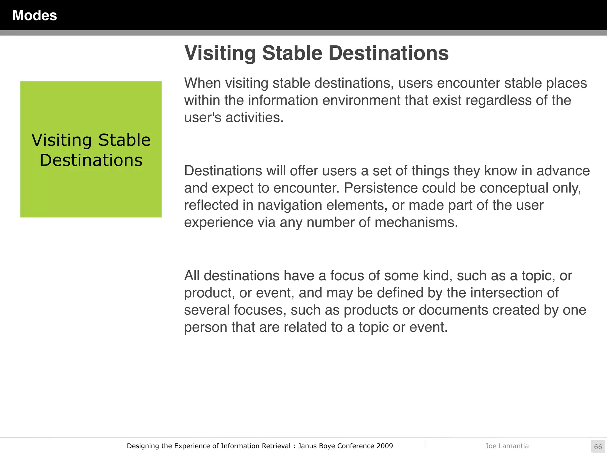 Modes

                              Visiting Stable Destinations
                              When visiting stable destinations, users encounter stable places
                              within the information environment that exist regardless of the
                              user's activities.
  Visiting Stable
   Destinations
                              Destinations will offer users a set of things they know in advance
                              and expect to encounter. Persistence could be conceptual only,
                              reﬂected in navigation elements, or made part of the user
                              experience via any number of mechanisms.


                              All destinations have a focus of some kind, such as a topic, or
                              product, or event, and may be deﬁned by the intersection of
                              several focuses, such as products or documents created by one
                              person that are related to a topic or event.




              Designing the Experience of Information Retrieval : Janus Boye Conference 2009   Joe Lamantia   66
 