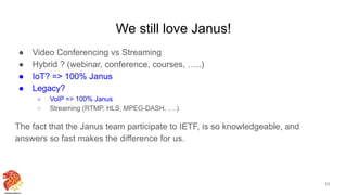 We still love Janus!
● Video Conferencing vs Streaming
● Hybrid ? (webinar, conference, courses, …..)
● IoT? => 100% Janus
● Legacy?
○ VoIP => 100% Janus
○ Streaming (RTMP, HLS, MPEG-DASH, ….)
The fact that the Janus team participate to IETF, is so knowledgeable, and
answers so fast makes the difference for us.
11
 