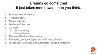 Dreams do come true!
It just takes more sweat than you think.
1. Build system, QtCreator
2. Thread model,
3. Memory Model,
4. Garbage Collection,
5. JS reuse,
a. QML auto-binding
b. Strings / QStrings
6. Capturer (Desktop/App capture)
7. Rendering (Image Adaptation, OnFrame callback)
8. Websocket (QtWebsocket subprotocol support limitation)
33
 