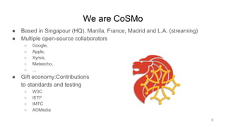We are CoSMo
● Based in Singapour (HQ), Manila, France, Madrid and L.A. (streaming)
● Multiple open-source collaborators
○ Google,
○ Apple,
○ Xyrsis,
○ Meteecho,
○ ...
● Gift economy:Contributions
to standards and testing
○ W3C
○ IETF
○ IMTC
○ AOMedia
5
 