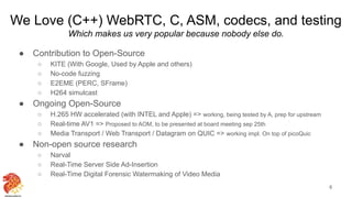 We Love (C++) WebRTC, C, ASM, codecs, and testing
Which makes us very popular because nobody else do.
● Contribution to Open-Source
○ KITE (With Google, Used by Apple and others)
○ No-code fuzzing
○ E2EME (PERC, SFrame)
○ H264 simulcast
● Ongoing Open-Source
○ H.265 HW accelerated (with INTEL and Apple) => working, being tested by A, prep for upstream
○ Real-time AV1 => Proposed to AOM, to be presented at board meeting sep 25th
○ Media Transport / Web Transport / Datagram on QUIC => working impl. On top of picoQuic
● Non-open source research
○ Narval
○ Real-Time Server Side Ad-Insertion
○ Real-Time Digital Forensic Watermaking of Video Media
6
 
