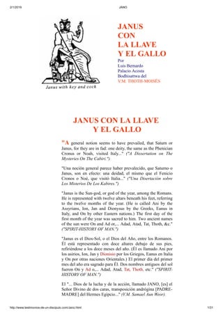 2/1/2019 JANO
http://www.testimonios-de-un-discipulo.com/Jano.html 1/31
JANUS
CON
LA LLAVE
Y EL GALLO
Por
Luis Bernardo
Palacio Acosta
Bodhisattwa del
V.M. THOTH-MOISÉS
JANUS CON LA LLAVE
Y EL GALLO
"A general notion seems to have prevailed, that Saturn or
Janus, for they are in fad: one deity, the same as the Phenician
Cronus or Noah, visited Italy..." ("A Dissertation on The
Mysteries On The Cabiri.")
"Una noción general parece haber prevalecido, que Saturno o
Janus, son en efecto: una deidad, el mismo que el Fenicio
Cronos o Noé, que visitó Italia..." ("Una Disertación sobre
Los Misterios De Los Kabires.")
"Janus is the Sun-god, or god of the year, among the Romans.
He is represented with twelve altars beneath his feet, referring
to the twelve months of the year. (He is called Ani by the
Assyrians, Ion, Jan and Dionysus by the Greeks, Eanus in
Italy, and On by other Eastern nations.) The first day of the
first month of the year was sacred to him. Two ancient names
of the sun were On and Ad or,... Adad, Atad, Tat, Thoth, &c."
("SPIRIT-HISTORY OF MAN.")
"Janus es el Dios-Sol, o el Dios del Año, entre los Romanos.
Él está representado con doce altares debajo de sus pies,
refiriéndose a los doce meses del año. (Él es llamado Ani por
los asirios, Ion, Jan y Dionisio por los Griegos, Eanus en Italia
y On por otras naciones Orientales.) El primer día del primer
mes del año era sagrado para Él. Dos nombres antiguos del sol
fueron On y Ad o,... Adad, Atad, Tat, Thoth, etc." ("SPIRIT-
HISTORY OF MAN.")
El "... Dios de la lucha y de la acción, llamado JANO, [es] el
Señor Divino de dos caras, transposición andrógina [PADRE-
MADRE] del Hermes Egipcio..." (V.M. Samael Aun Weor).
 