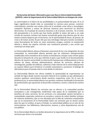 Declaración	del	Junte	Alternativo	para	una	Nueva	Universidad	Sostenible	
(JANUS)		sobre	la	importancia	de	la	Universidad	Abierta	en	tiempos	de	crisis	
	
La	universidad	es	el	fulcro	de	las	posibilidades	y	la	potencialidad	del	país.	El	es	el	
lugar	 significativo	 donde	 toda	 su	 comunidad	 se	 convoca	 para	 pensar,	 construir	
conocimiento,	articular	una	visión	crítica	de	la	sociedad,	crear	obras	y	tecnologías,	
compartir	 ilusiones	 y	 actuar	 de	 diversas	 maneras	 para	 movernos	 en	 diversas	
direcciones.	Es	el	paisaje	de	nuestras	ilusiones	y	de	la	praxis	concreta.		Es	el	nicho	
del	 pensamiento	 y	 la	 acción	 que	 han	 hecho	 posible	 lo	 mejor	 del	 país	 y	 en	 cada	
recodo	de	nuestros	recintos	nos	hemos	encontrado	gente	muy	diversa	que	de	otra	
manera	estaría	dispersa	por	el	territorio,	sin	la	oportunidad	de	hacer,	de	pensar,	de	
crear	y	de	tomar	acción.	Es	por	ello	que	una	estrategia	vital	para	nuestra	sociedad	y	
como	 herramienta	 de	 lucha	 en	 estos	 momentos	 aciagos,	 consiste	 en	 mantenerla	
abierta	 y	 desde	 ese	 espacio	 articular	 una	 resistencia	 pensada	 y	 una	 acción	 que	
construya	un	mejor	país.		
	
La	Universidad	Abierta	abona	al	bienestar	emocional	de	los	y	las	integrantes	de	esta	
comunidad.	 La	 universidad	 abierta	 permite	 que	 las	 relaciones	 interpersonales	
establecidas	entre	miembros	de	la	misma	se	fortalezcan	y	funjan	como	red	de	apoyo	
durante	la	situación	de	crisis	que	enfrenta	el	país	y	que	incide	en	el	funcionamiento	
efectivo	de	nuestra	universidad.	La	interacción	humana	que	cotidianamente	se	da	en	
salones	 de	 clases,	 oficinas	 administrativas,	 oficinas	 de	 servicios,	 oficinas	 de	
investigación,	pasillos	de	edificios,	cafetería	y	todo	entorno	de	la	universidad	provee	
un	espacio	idóneo	para	fortalecer	el	sentido	comunitario	y	promover	el	diálogo	de	
alternativas	para	el	manejo	ante	la	crisis	desde	el	colectivo.	
	
La	 Universidad	 Abierta	 nos	 ofrece	 también	 la	 oportunidad	 de	 experimentar	 un	
sentido	de	logro	desde	nuestro	escenario	laboral	en	la	medida	en	que	adelantamos	
nuestro	 quehacer	 universitario	 desde	 nuestros	 respectivos	 roles.	 En	 el	 caso	 de	
profesores/as,	la	universidad	abierta	nos	permite	continuar	facilitando	la	formación	
de	profesionales	que	aportarán	al	desarrollo	económico,	social	y	cultural	de	nuestra	
isla.	
	
En	 la	 Universidad	 Abierta	 los	 servicios	 que	 se	 ofrecen	 a	 la	 comunidad	 pueden	
reanudarse	 y	 por	 consiguiente,	 tendríamos	 más	 apoyo	 de	 la	 ciudadanía	 que	 se	
beneficia	 de	 estos	 servicios.	 En	 los	 servicios	 a	 la	 comunidad,	 existen	 iniciativas	 a	
comunidades	especiales,	prácticas	en	escuelas	y	centros	de	salud,	familias	victimas	
de	violencia	doméstica,	que	se	ven	afectados	por	la	falta	de	asistentes	estudiantiles	
que	no	se	encuentran	en	la	Universidad.	Estos	son	servicios	que	no	tienen	costos	
para	los	que	lo	reciben,	ni	para	el	Estado.	La	universidad	pública	no	es	solo	de	los	
universitarios.	 Las	 bibliotecas,	 laboratorios,	 museos,	 y	 otras	 dependencias	 son	 de	
uso	público.	
	
En	la	Universidad	Abierta	se	facilita	demostrar	la	importancia	de	la	UPR	y	todos	los	
servicios	que	ofrece	a	la	sociedad.	
 