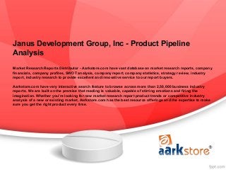 Janus Development Group, Inc - Product Pipeline
Analysis
Market Research Reports Distributor - Aarkstore.com have vast database on market research reports, company
financials, company profiles, SWOT analysis, company report, company statistics, strategy review, industry
report, industry research to provide excellent and innovative service to our report buyers.

Aarkstore.com have very interactive search feature to browse across more than 2,50,000 business industry
reports. We are built on the premise that reading is valuable, capable of stirring emotions and firing the
imagination. Whether you're looking for new market research report product trends or competitive industry
analysis of a new or existing market, Aarkstore.com has the best resource offerings and the expertise to make
sure you get the right product every time.
 