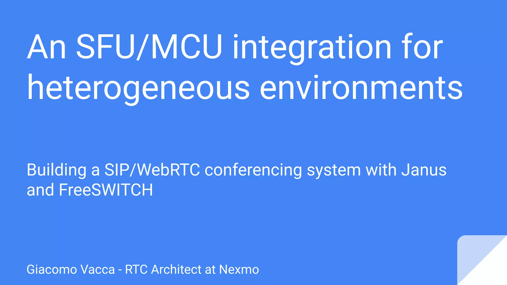 An SFU/MCU integration for
heterogeneous environments
Building a SIP/WebRTC conferencing system with Janus
and FreeSWITCH
Giacomo Vacca - RTC Architect at Nexmo
 