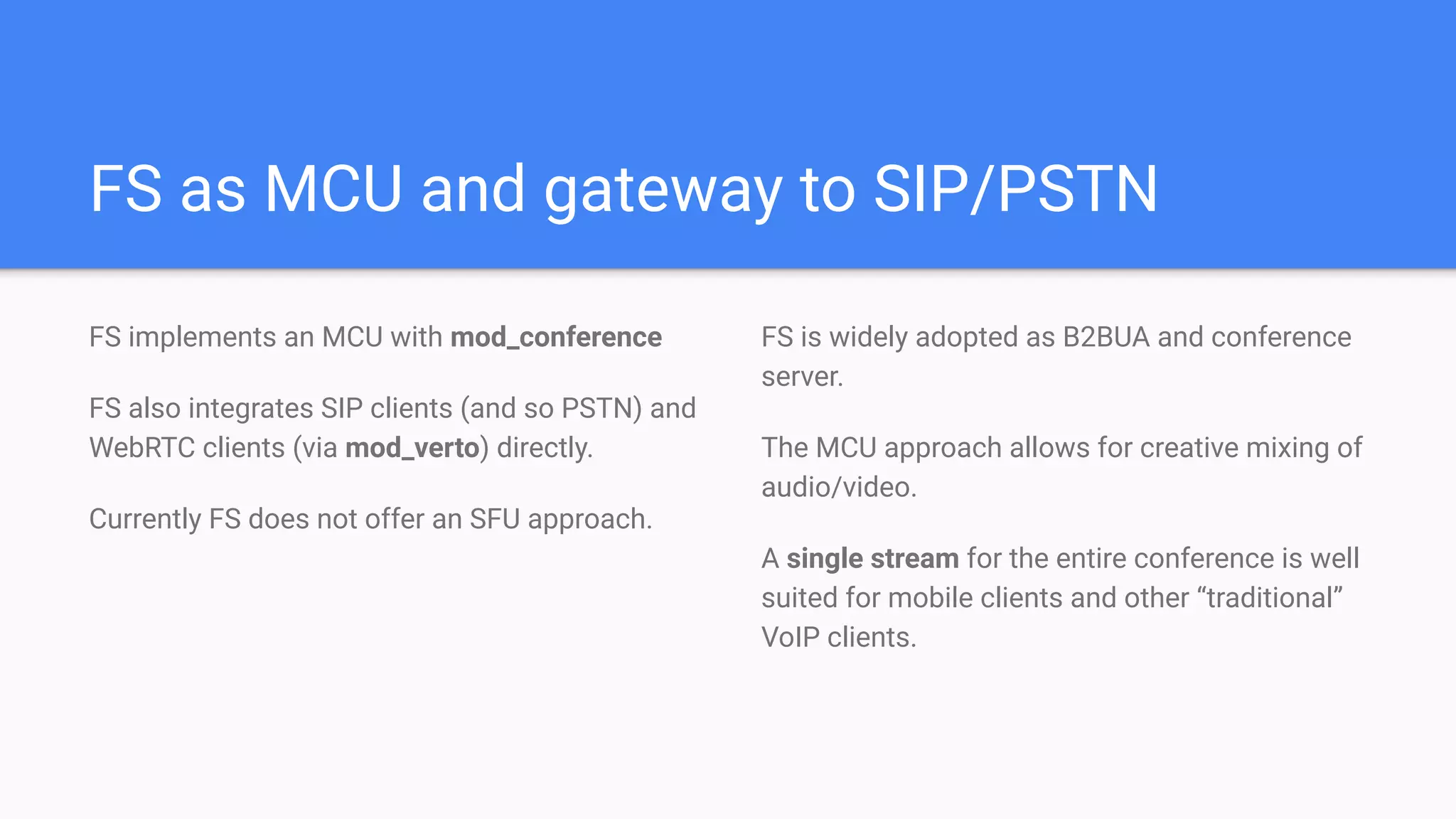 FS as MCU and gateway to SIP/PSTN
FS implements an MCU with mod_conference
FS also integrates SIP clients (and so PSTN) and
WebRTC clients (via mod_verto) directly.
Currently FS does not offer an SFU approach.
FS is widely adopted as B2BUA and conference
server.
The MCU approach allows for creative mixing of
audio/video.
A single stream for the entire conference is well
suited for mobile clients and other “traditional”
VoIP clients.
 