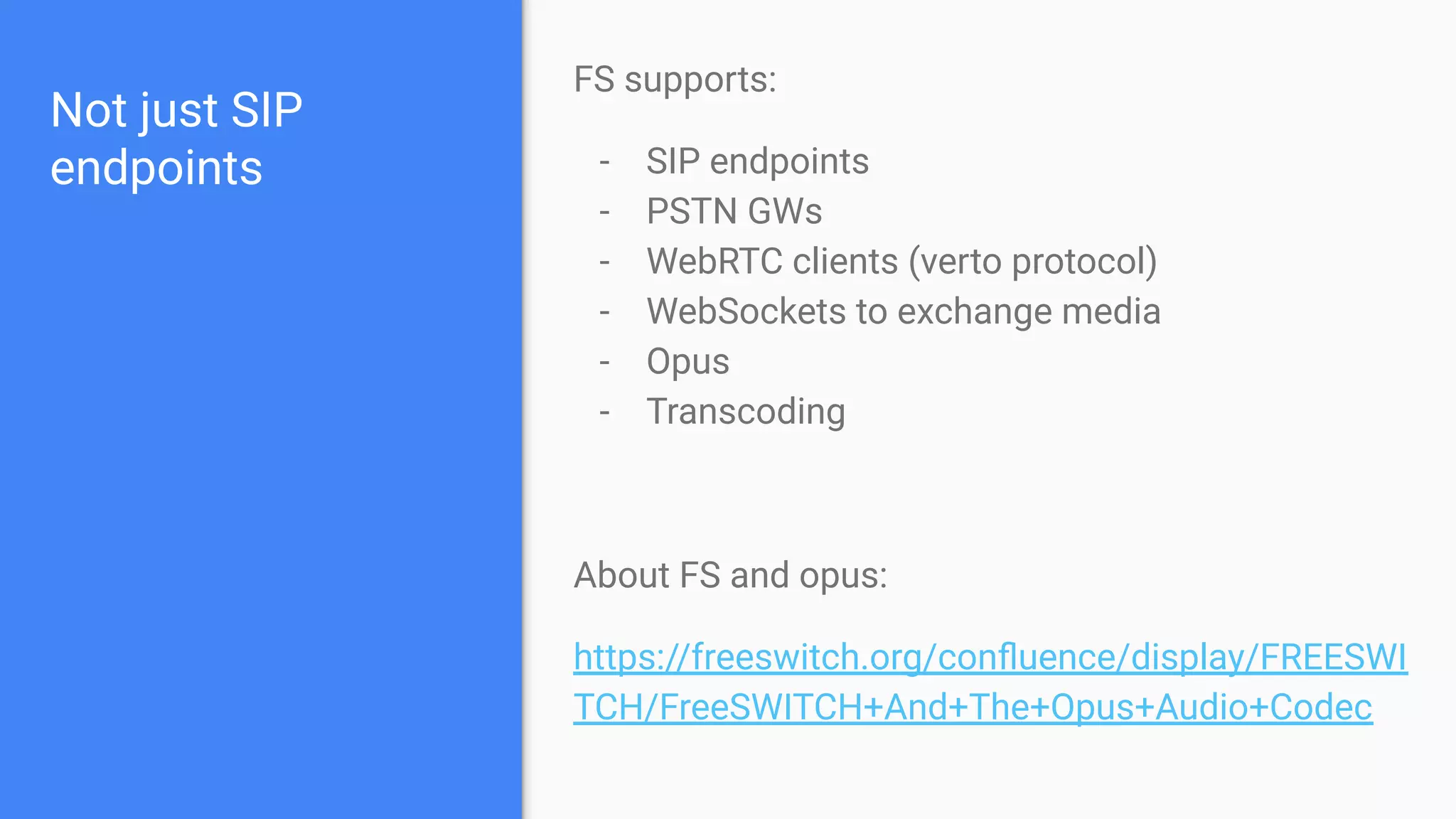 Not just SIP
endpoints
FS supports:
- SIP endpoints
- PSTN GWs
- WebRTC clients (verto protocol)
- WebSockets to exchange media
- Opus
- Transcoding
About FS and opus:
https://freeswitch.org/conﬂuence/display/FREESWI
TCH/FreeSWITCH+And+The+Opus+Audio+Codec
 