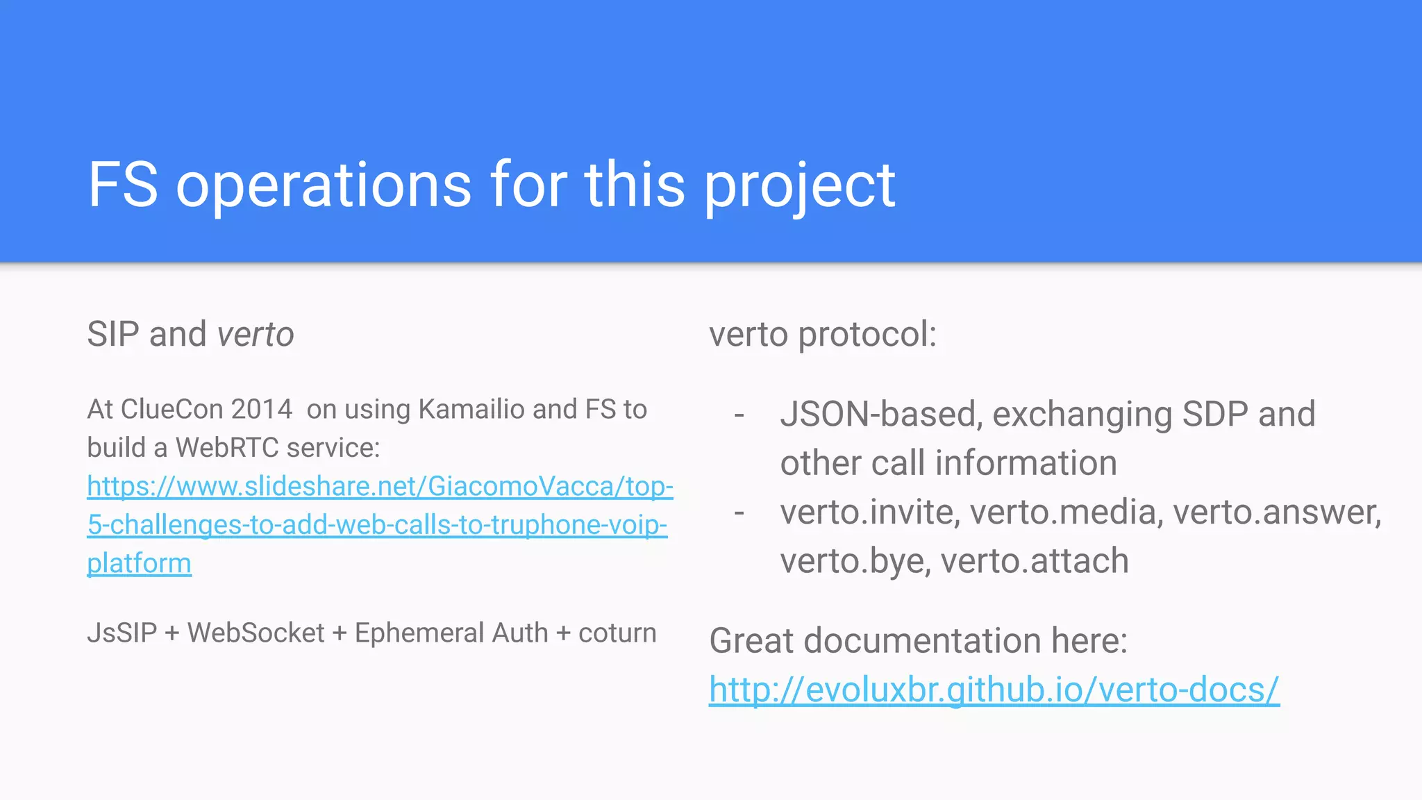 FS operations for this project
SIP and verto
At ClueCon 2014 on using Kamailio and FS to
build a WebRTC service:
https://www.slideshare.net/GiacomoVacca/top-
5-challenges-to-add-web-calls-to-truphone-voip-
platform
JsSIP + WebSocket + Ephemeral Auth + coturn
verto protocol:
- JSON-based, exchanging SDP and
other call information
- verto.invite, verto.media, verto.answer,
verto.bye, verto.attach
Great documentation here:
http://evoluxbr.github.io/verto-docs/
 