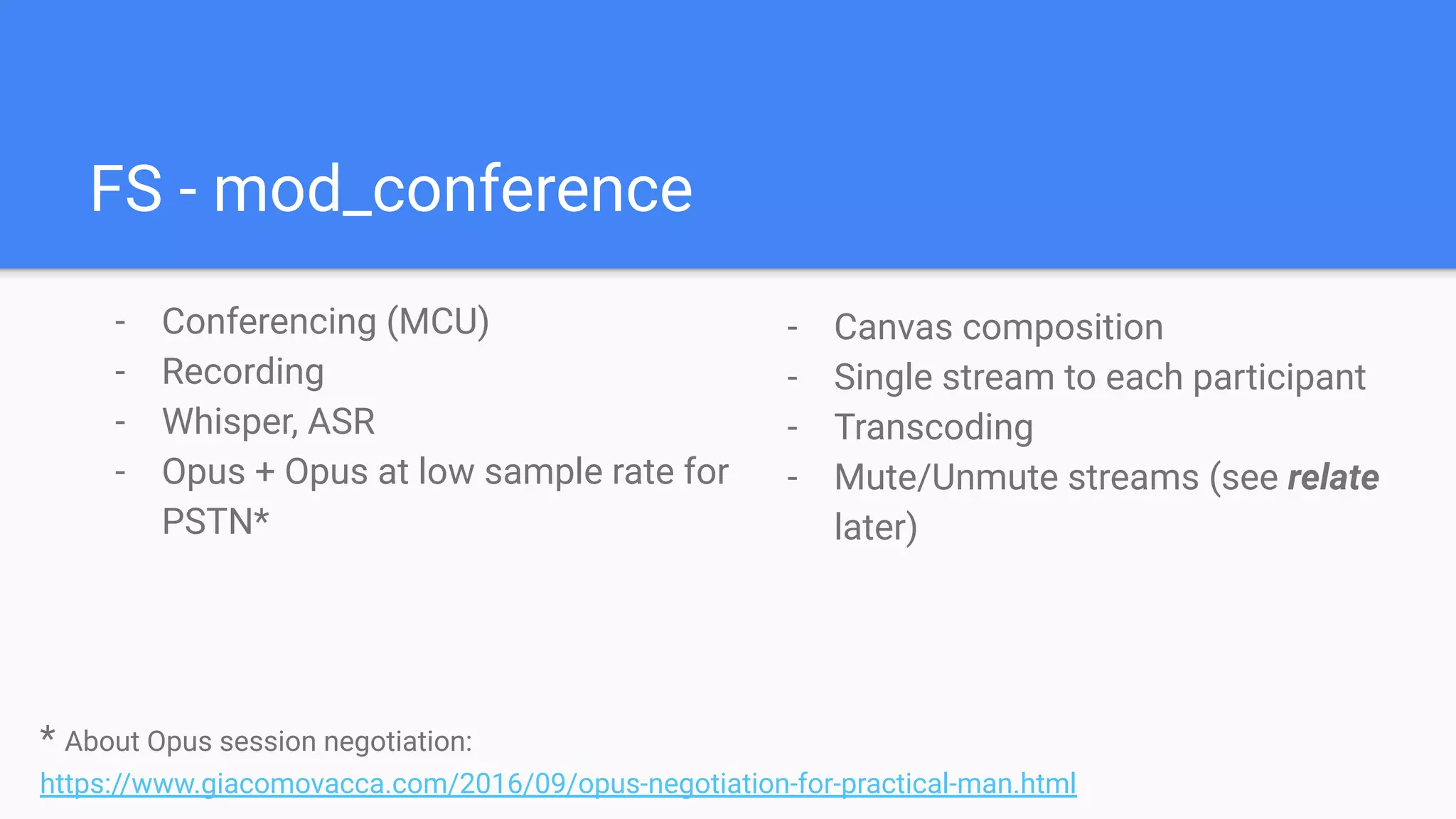 FS - mod_conference
- Conferencing (MCU)
- Recording
- Whisper, ASR
- Opus + Opus at low sample rate for
PSTN*
- Canvas composition
- Single stream to each participant
- Transcoding
- Mute/Unmute streams (see relate
later)
* About Opus session negotiation:
https://www.giacomovacca.com/2016/09/opus-negotiation-for-practical-man.html
 