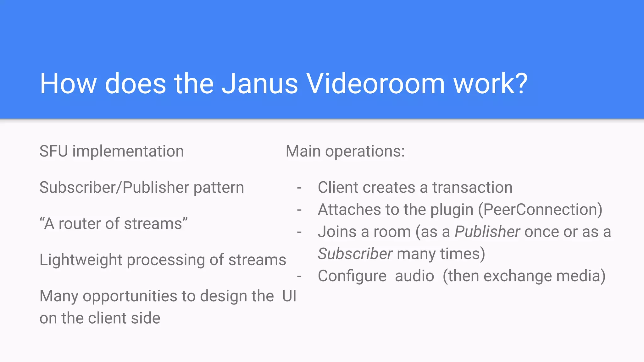 How does the Janus Videoroom work?
SFU implementation
Subscriber/Publisher pattern
“A router of streams”
Lightweight processing of streams
Many opportunities to design the UI
on the client side
Main operations:
- Client creates a transaction
- Attaches to the plugin (PeerConnection)
- Joins a room (as a Publisher once or as a
Subscriber many times)
- Conﬁgure audio (then exchange media)
 